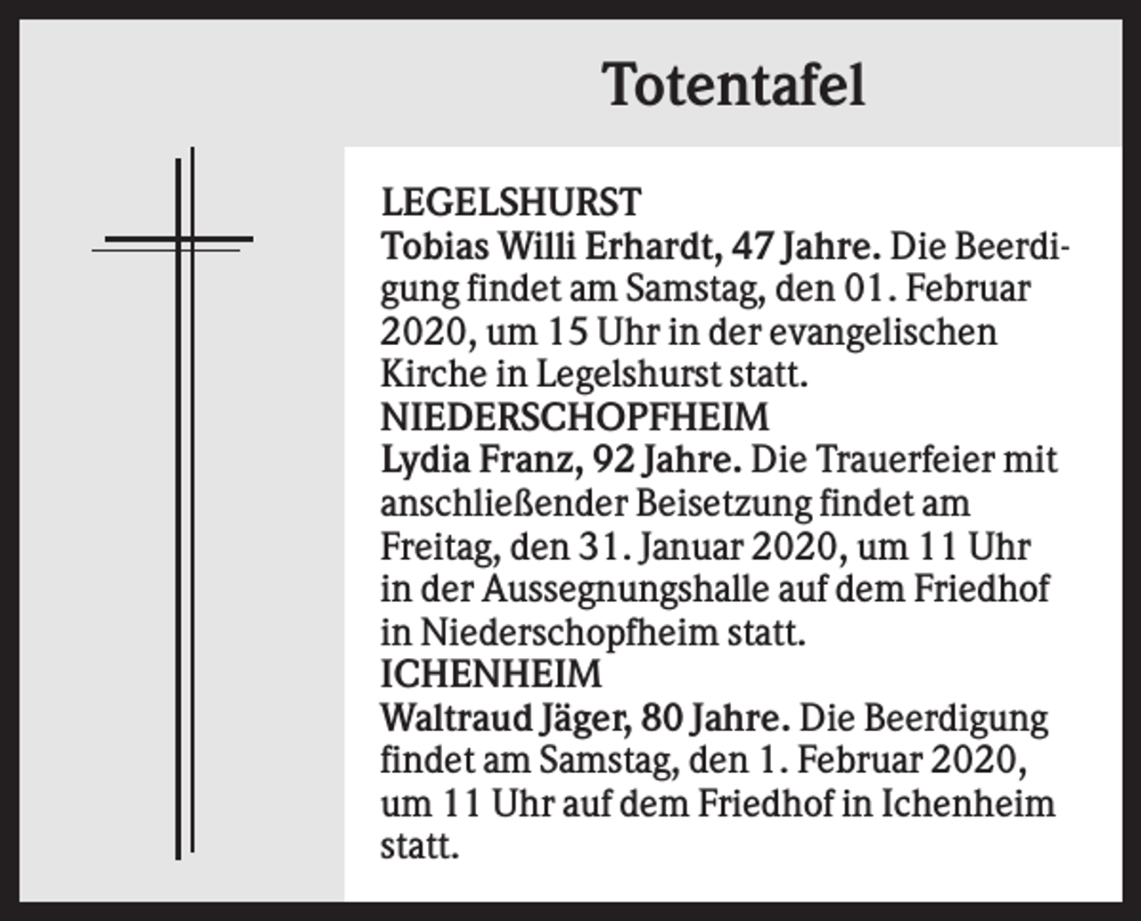 <p>Totentafel<br />LEGELSHURST<br />Tobias Willi Erhardt, 47 Jahre. Die Beerdigung findet am Samstag, den 01. Februar<br />2020, um 15 Uhr in der evangelischen<br />Kirche in Legelshurst statt.<br />NIEDERSCHOPFHEIM<br />Lydia Franz, 92 Jahre. Die Trauerfeier mit<br />anschließender Beisetzung findet am<br />Freitag, den 31. Januar 2020, um 11 Uhr<br />in der Aussegnungshalle auf dem Friedhof<br />in Niederschopfheim statt.<br />ICHENHEIM<br />Waltraud Jäger, 80 Jahre. Die Beerdigung<br />findet am Samstag, den 1. Februar 2020,<br />um 11 Uhr auf dem Friedhof in Ichenheim<br />statt.</p>