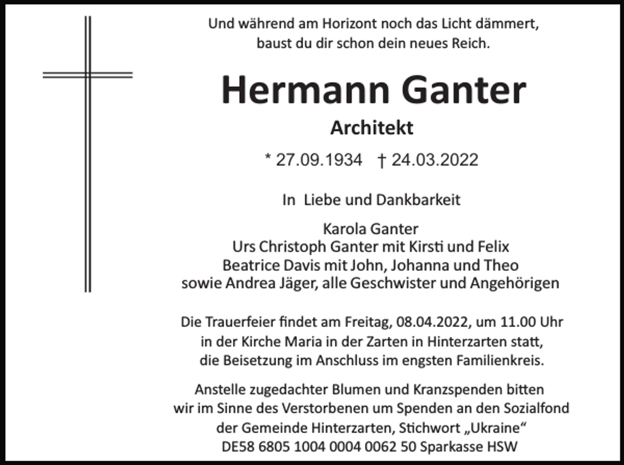 <p>Und während am Horizont noch das Licht dämmert,<br />baust du dir schon dein neues Reich.</p><p>Hermann Ganter<br />Architekt<br />* 27.09.1934 † 24.03.2022<br />In Liebe und Dankbarkeit<br />Karola Ganter<br />Urs Christoph Ganter mit Kirs� und Felix<br />Beatrice Davis mit John, Johanna und Theo<br />sowie Andrea Jäger, alle Geschwister und Angehörigen<br />Die Trauerfeier ﬁndet am Freitag, 08.04.2022, um 11.00 Uhr<br />in der Kirche Maria in der Zarten in Hinterzarten sta�,<br />die Beisetzung im Anschluss im engsten Familienkreis.<br />Anstelle zugedachter Blumen und Kranzspenden bi�en<br />wir im Sinne des Verstorbenen um Spenden an den Sozialfond<br />der Gemeinde Hinterzarten, S�chwort „Ukraine“<br />DE58 6805 1004 0004 0062 50 Sparkasse HSW</p>