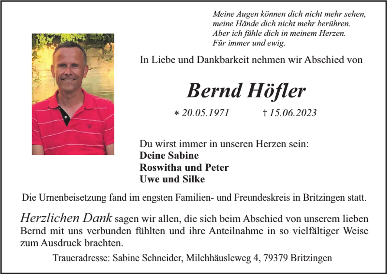 <p>Meine Augen können dich nicht mehr sehen,<br />meine Hände dich nicht mehr berühren.<br />Aber ich fühle dich in meinem Herzen.<br />Für immer und ewig.</p><p>In Liebe und Dankbarkeit nehmen wir Abschied von</p><p>Bernd Höfler<br />* 20.05.1971</p><p>† 15.06.2023</p><p>Du wirst immer in unseren Herzen sein:<br />Deine Sabine<br />Roswitha und Peter<br />Uwe und Silke<br />Die Urnenbeisetzung fand im engsten Familien- und Freundeskreis in Britzingen statt.</p><p>Herzlichen Dank sagen wir allen, die sich beim Abschied von unserem lieben<br />Bernd mit uns verbunden fühlten und ihre Anteilnahme in so vielfältiger Weise<br />zum Ausdruck brachten.<br />Traueradresse: Sabine Schneider, Milchhäusleweg 4, 79379 Britzingen</p>