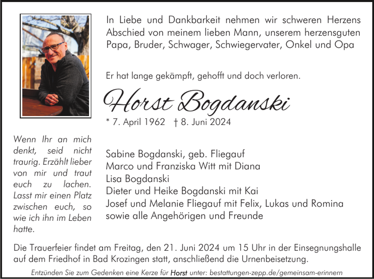 <p>In Liebe und Dankbarkeit nehmen wir schweren Herzens<br />Abschied von meinem lieben Mann, unserem herzensguten<br />Papa, Bruder, Schwager, Schwiegervater, Onkel und Opa<br />Er hat lange gekämpft, gehofft und doch verloren.</p><p>Horst Bogdanski<br />* 7. April 1962 † 8. Juni 2024</p><p>Wenn Ihr an mich<br />denkt, seid nicht<br />traurig. Erzählt lieber<br />von mir und traut<br />euch zu lachen.<br />Lasst mir einen Platz<br />zwischen euch, so<br />wie ich ihn im Leben<br />hatte.</p><p>Sabine Bogdanski, geb. Fliegauf<br />Marco und Franziska Witt mit Diana<br />Lisa Bogdanski<br />Dieter und Heike Bogdanski mit Kai<br />Josef und Melanie Fliegauf mit Felix, Lukas und Romina<br />sowie alle Angehörigen und Freunde</p><p>Die Trauerfeier findet am Freitag, den 21. Juni 2024 um 15 Uhr in der Einsegnungshalle<br />auf dem Friedhof in Bad Krozingen statt, anschließend die Urnenbeisetzung.<br />Entzünden Sie zum Gedenken eine Kerze für</p><p>unter: bestattungen-zepp.de/gemeinsam-erinnern</p>