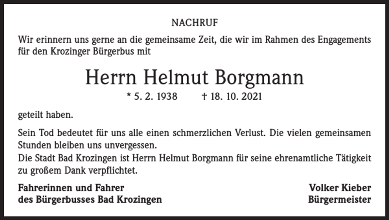 <p>NACHRUF<br />Wir erinnern uns gerne an die gemeinsame Zeit, die wir im Rahmen des Engagements<br />für den Krozinger Bürgerbus mit</p><p>Herrn Helmut Borgmann<br />* 5. 2. 1938 † 18. 10. 2021<br />geteilt haben.<br />Sein Tod bedeutet für uns alle einen schmerzlichen Verlust. Die vielen gemeinsamen<br />Stunden bleiben uns unvergessen.<br />Die Stadt Bad Krozingen ist Herrn Helmut Borgmann für seine ehrenamtliche Tätigkeit<br />zu großem Dank verpflichtet.<br />Fahrerinnen und Fahrer<br />des Bürgerbusses Bad Krozingen</p><p>Volker Kieber<br />Bürgermeister</p>