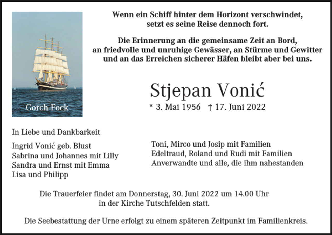 <p>Wenn ein Schiff hinter dem Horizont verschwindet,<br />setzt es seine Reise dennoch fort.<br />Die Erinnerung an die gemeinsame Zeit an Bord,<br />an friedvolle und unruhige Gewässer, an Stürme und Gewitter<br />und an das Erreichen sicherer Häfen bleibt aber bei uns.</p><p>Stjepan Vonić<br />Gorch Fock</p><p>* 3. Mai 1956 † 17. Juni 2022</p><p>In Liebe und Dankbarkeit<br />Ingrid Vonić geb. Blust<br />Sabrina und Johannes mit Lilly<br />Sandra und Ernst mit Emma<br />Lisa und Philipp</p><p>Toni, Mirco und Josip mit Familien<br />Edeltraud, Roland und Rudi mit Familien<br />Anverwandte und alle, die ihm nahestanden</p><p>Die Trauerfeier findet am Donnerstag, 30. Juni 2022 um 14.00 Uhr<br />in der Kirche Tutschfelden statt.<br />Die Seebestattung der Urne erfolgt zu einem späteren Zeitpunkt im Familienkreis.</p>