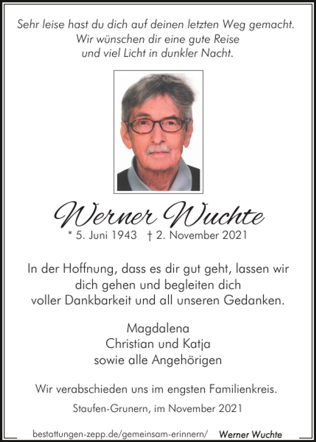 <p>Sehr leise hast du dich auf deinen letzten Weg gemacht.<br />Wir wünschen dir eine gute Reise<br />und viel Licht in dunkler Nacht.</p><p>Werner Wuchte<br />* 5. Juni 1943 † 2. November 2021</p><p>In der Hoffnung, dass es dir gut geht, lassen wir<br />dich gehen und begleiten dich<br />voller Dankbarkeit und all unseren Gedanken.<br />Magdalena<br />Christian und Katja<br />sowie alle Angehörigen<br />Wir verabschieden uns im engsten Familienkreis.<br />Staufen-Grunern, im November 2021<br />bestattungen-zepp.de/gemeinsam-erinnern/</p>