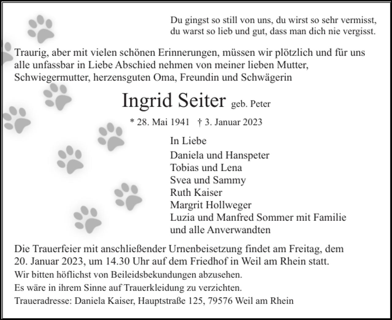 <p>Du gingst so still von uns, du wirst so sehr vermisst,<br />du warst so lieb und gut, dass man dich nie vergisst.</p><p>Traurig, aber mit vielen schönen Erinnerungen, müssen wir plötzlich und für uns<br />alle unfassbar in Liebe Abschied nehmen von meiner lieben Mutter,<br />Schwiegermutter, herzensguten Oma, Freundin und Schwägerin</p><p>Ingrid Seiter geb. Peter<br />* 28. Mai 1941 † 3. Januar 2023</p><p>In Liebe<br />Daniela und Hanspeter<br />Tobias und Lena<br />Svea und Sammy<br />Ruth Kaiser<br />Margrit Hollweger<br />Luzia und Manfred Sommer mit Familie<br />und alle Anverwandten<br />Die Trauerfeier mit anschließender Urnenbeisetzung findet am Freitag, dem<br />20. Januar 2023, um 14.30 Uhr auf dem Friedhof in Weil am Rhein statt.<br />Wir bitten höflichst von Beileidsbekundungen abzusehen.<br />Es wäre in ihrem Sinne auf Trauerkleidung zu verzichten.<br />Traueradresse: Daniela Kaiser, Hauptstraße 125, 79576 Weil am Rhein</p>