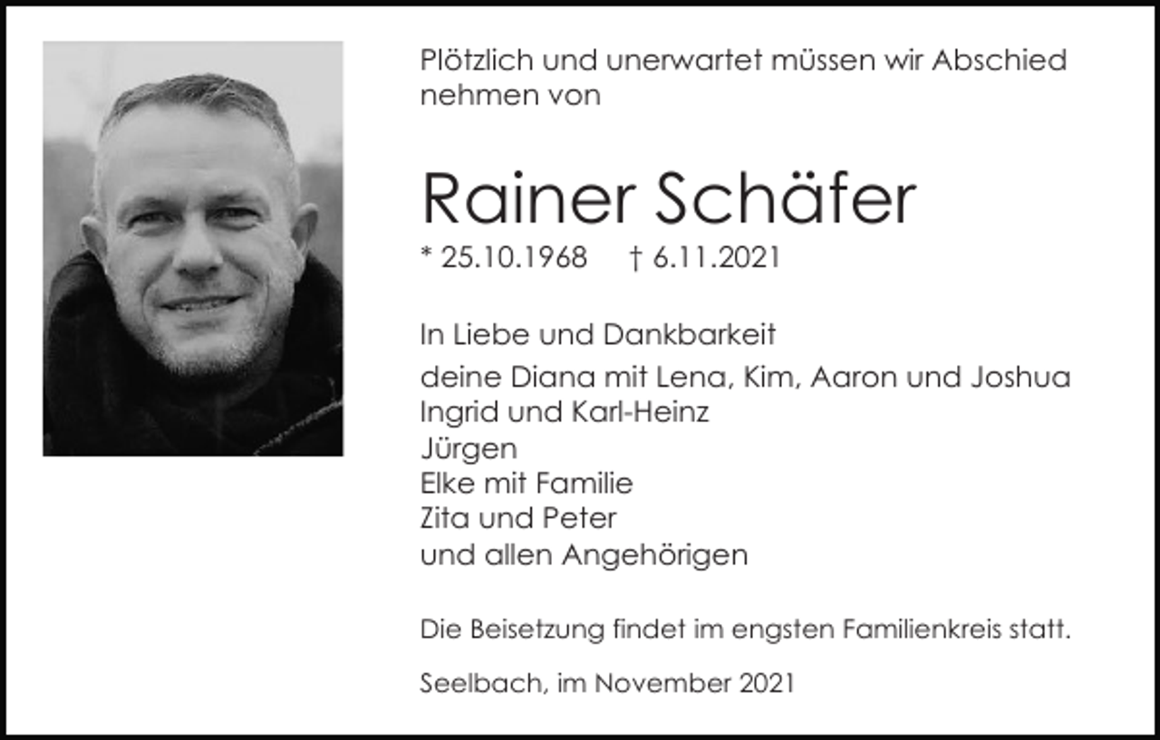 <p>Plötzlich und unerwartet müssen wir Abschied<br />nehmen von</p><p>Rainer Schäfer<br />* 25.10.1968</p><p>† 6.11.2021</p><p>In Liebe und Dankbarkeit<br />deine Diana mit Lena, Kim, Aaron und Joshua<br />Ingrid und Karl-Heinz<br />Jürgen<br />Elke mit Familie<br />Zita und Peter<br />und allen Angehörigen<br />Die Beisetzung findet im engsten Familienkreis statt.<br />Seelbach, im November 2021</p>