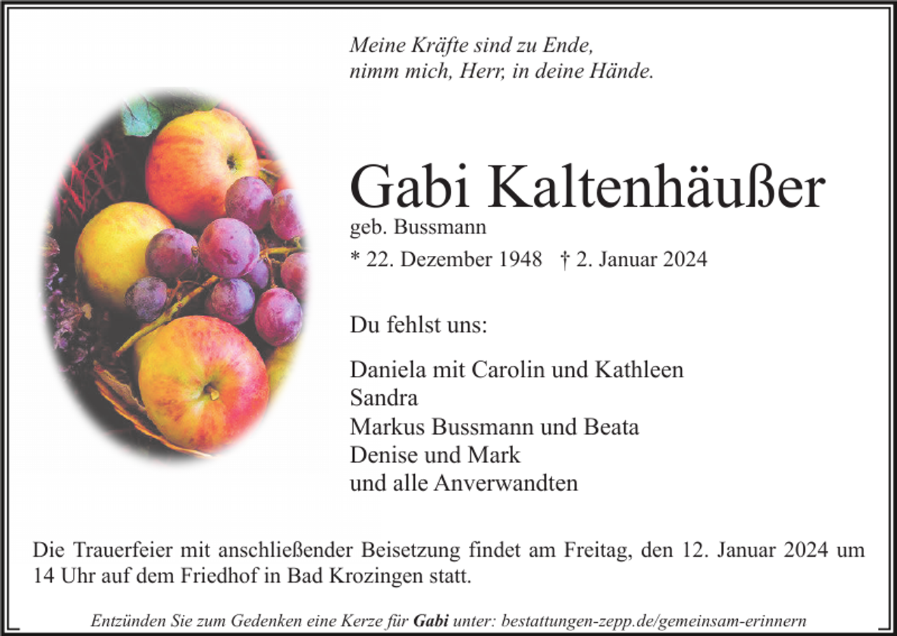 <p>Meine Kräfte sind zu Ende,<br />nimm mich, Herr, in deine Hände.</p><p>Gabi Kaltenhäußer<br />geb. Bussmann<br />* 22. Dezember 1948 † 2. Januar 2024</p><p>Du fehlst uns:<br />Daniela mit Carolin und Kathleen<br />Sandra<br />Markus Bussmann und Beata<br />Denise und Mark<br />und alle Anverwandten<br />Die Trauerfeier mit anschließender Beisetzung findet am Freitag, den 12. Januar 2024 um<br />14 Uhr auf dem Friedhof in Bad Krozingen statt.<br />Entzünden Sie zum Gedenken eine Kerze für Gabi unter: bestattungen-zepp.de/gemeinsam-erinnern</p>