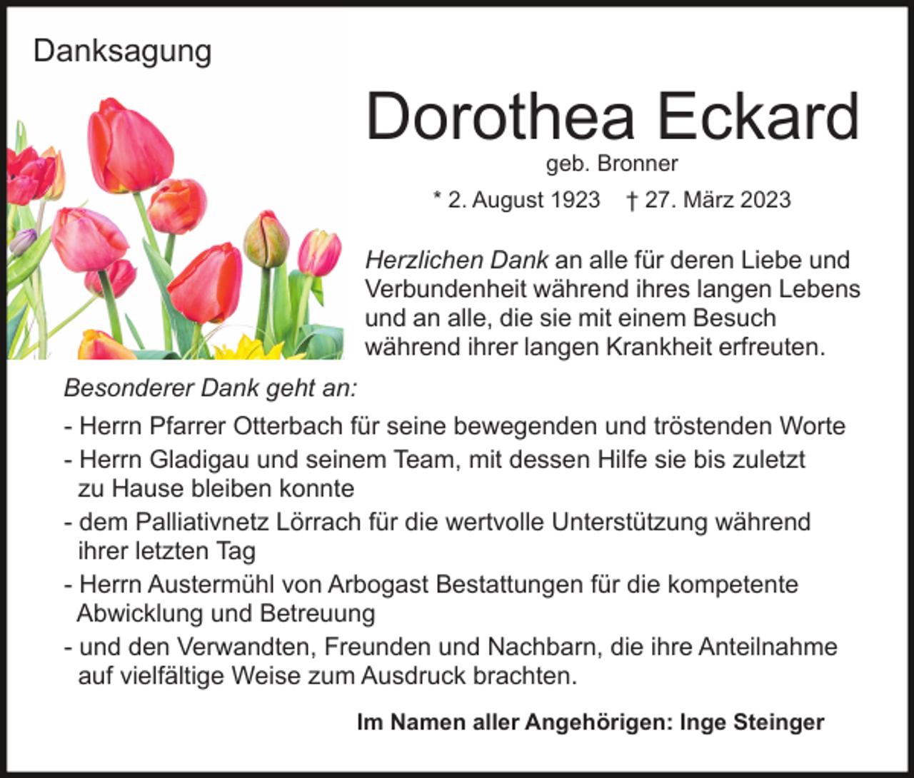 <p>Danksagung</p><p>Dorothea Eckard<br />geb. Bronner</p><p>* 2. August 1923</p><p>† 27. März 2023</p><p>Herzlichen Dank an alle für deren Liebe und<br />Verbundenheit während ihres langen Lebens<br />und an alle, die sie mit einem Besuch<br />während ihrer langen Krankheit erfreuten.<br />Besonderer Dank geht an:<br />- Herrn Pfarrer Otterbach für seine bewegenden und tröstenden Worte<br />- Herrn Gladigau und seinem Team, mit dessen Hilfe sie bis zuletzt<br />zu Hause bleiben konnte<br />- dem Palliativnetz Lörrach für die wertvolle Unterstützung während<br />ihrer letzten Tag<br />- Herrn Austermühl von Arbogast Bestattungen für die kompetente<br />Abwicklung und Betreuung<br />- und den Verwandten, Freunden und Nachbarn, die ihre Anteilnahme<br />auf vielfältige Weise zum Ausdruck brachten.<br />Im Namen aller Angehörigen: Inge Steinger</p>