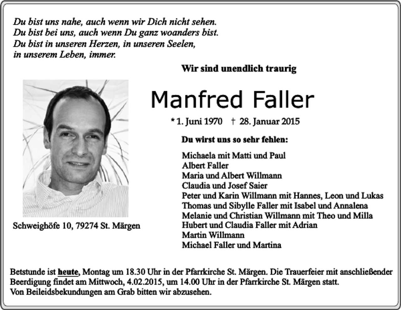 <p>Du bist uns nahe, auch wenn wir Dich nicht sehen.<br />Du bist bei uns, auch wenn Du ganz woanders bist.<br />Du bist in unseren Herzen, in unseren Seelen,<br />in unserem Leben, immer.<br />Wir sind unendlich traurig</p><p>Manfred Faller<br />* 1. Juni 1970</p><p>28. Januar 2015</p><p>Du wirst uns so sehr fehlen:</p><p>Schweighöfe 10, 79274 St. Märgen</p><p>Michaela mit Matti und Paul<br />Albert Faller<br />Maria und Albert Willmann<br />Claudia und Josef Saier<br />Peter und Karin Willmann mit Hannes, Leon und Lukas<br />Thomas und Sibylle Faller mit Isabel und Annalena<br />Melanie und Christian Willmann mit Theo und Milla<br />Hubert und Claudia Faller mit Adrian<br />Martin Willmann<br />Michael Faller und Martina</p><p>Betstunde ist heute, Montag um 18.30 Uhr in der Pfarrkirche St. Märgen. Die Trauerfeier mit anschließender<br />Beerdigung findet am Mittwoch, 4.02.2015, um 14.00 Uhr in der Pfarrkirche St. Märgen statt.<br />Von Beileidsbekundungen am Grab bitten wir abzusehen.</p>