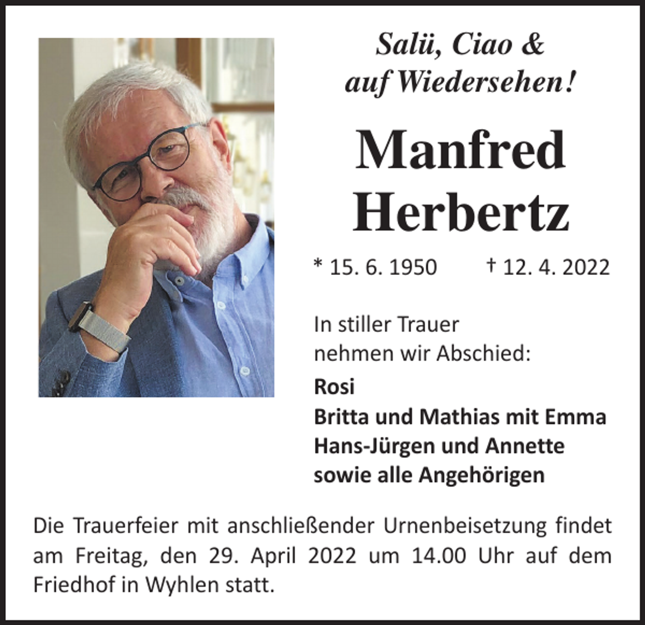 <p>Salü, Ciao &amp;<br />auf Wiedersehen!</p><p>Manfred<br />Herbertz<br />* 15. 6. 1950 † 12. 4. 2022<br />In stiller Trauer<br />nehmen wir Abschied:<br />Rosi<br />Britta und Mathias mit Emma<br />Hans-Jürgen und Annette<br />sowie alle Angehörigen<br />Die Trauerfeier mit anschließender Urnenbeisetzung ­findet<br />am Freitag, den 29. April 2022 um 14.00 Uhr auf dem<br />­Friedhof in Wyhlen statt.</p>