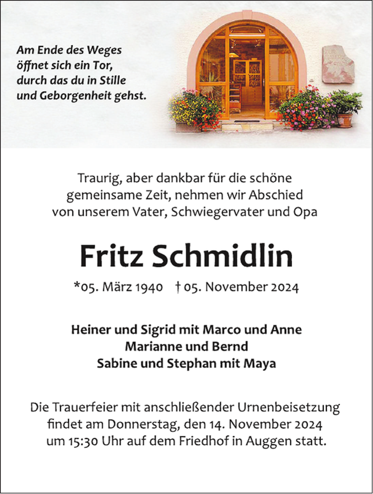 <p>Am Ende des Weges öffnet sich ein Tor,<br /><span>durch das du in Stille und Geborgenheit gehst.</span></p>
<p><span><span>Traurig, aber dankbar für die schöne gemeinsame Zeit, nehmen wir Abschied von unserem Vater, Schwiegervater und Opa.</span><br /></span></p>
<p><span>*</span><em>Fritz Schmidlin</em></p>
<p><em><em>05. März 1940 † 05. November 2024</em></em></p>
<p>Heiner und Sigrid mit Marco und Anne<br /><span>Marianne und Bernd<br />Sabine und Stephan mit Maya</span></p>
<p>Die Trauerfeier mit anschließender Urnenbeisetzung findet am Donnerstag, den 14. November 2024 um 15:30 Uhr auf dem Friedhof in Auggen statt.</p>