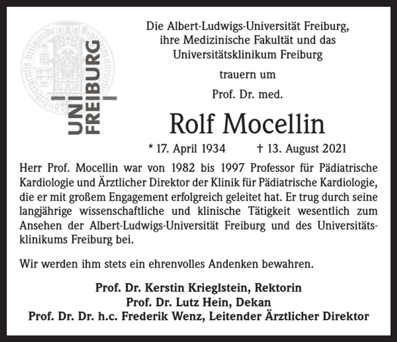 <p>Die Albert-Ludwigs-Universität Freiburg,<br />ihre Medizinische Fakultät und das<br />Universitätsklinikum Freiburg<br />trauern um<br />Prof. Dr. med.</p><p>Rolf Mocellin</p><p>* 17. April 1934</p><p>† 13. August 2021</p><p>Herr Prof. Mocellin war von 1982 bis 1997 Professor für Pädiatrische<br />Kardiologie und Ärztlicher Direktor der Klinik für Pädiatrische ­Kardiologie,<br />die er mit großem Engagement erfolgreich geleitet hat. Er trug durch seine<br />langjährige wissenschaftliche und klinische Tätigkeit wesentlich zum<br />Ansehen der Albert-Ludwigs-Universität Freiburg und des Universitätsklinikums Freiburg bei.<br />Wir werden ihm stets ein ehrenvolles Andenken bewahren.<br />Prof. Dr. Kerstin Krieglstein, Rektorin<br />Prof. Dr. Lutz Hein, Dekan<br />Prof. Dr. Dr. h.c. Frederik Wenz, Leitender Ärztlicher Direktor</p>