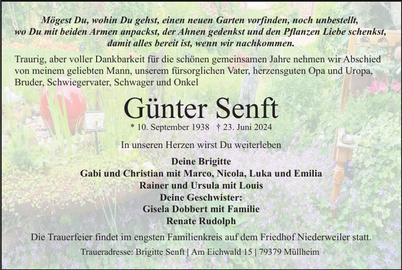 <p>Mögest Du, wohin Du gehst, einen neuen Garten vorfinden, noch unbestellt,<br />wo Du mit beiden Armen anpackst, der Ahnen gedenkst und den Pflanzen Liebe schenkst,<br />damit alles bereit ist, wenn wir nachkommen.<br />Traurig, aber voller Dankbarkeit für die schönen gemeinsamen Jahre nehmen wir Abschied<br />von meinem geliebten Mann, unserem fürsorglichen Vater, herzensguten Opa und Uropa,<br />Bruder, Schwiegervater, Schwager und Onkel</p><p>Günter Senft<br />* 10. September 1938 † 23. Juni 2024</p><p>In unseren Herzen wirst Du weiterleben<br />Deine Brigitte<br />Gabi und Christian mit Marco, Nicola, Luka und Emilia<br />Rainer und Ursula mit Louis<br />Deine Geschwister:<br />Gisela Dobbert mit Familie<br />Renate Rudolph<br />Die Trauerfeier findet im engsten Familienkreis auf dem Friedhof Niederweiler statt.<br />Traueradresse: Brigitte Senft | Am Eichwald 15 | 79379 Müllheim</p>