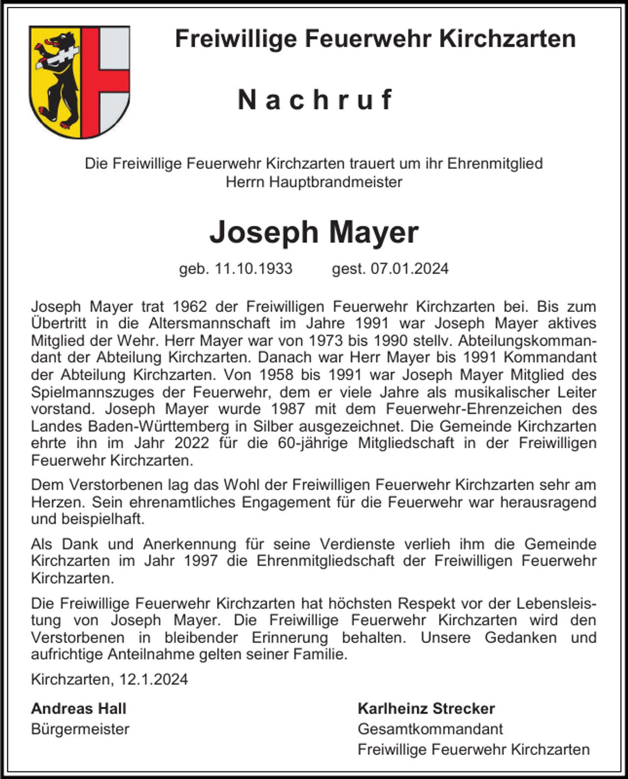<p>Freiwillige Feuerwehr Kirchzarten</p><p>Nachruf<br />Die Freiwillige Feuerwehr Kirchzarten trauert um ihr Ehrenmitglied<br />Herrn Hauptbrandmeister</p><p>Joseph Mayer<br />geb. 11.10.1933</p><p>gest. 07.01.2024</p><p>Joseph Mayer trat 1962 der Freiwilligen Feuerwehr Kirchzarten bei. Bis zum<br />Übertritt in die Altersmannschaft im Jahre 1991 war Joseph Mayer aktives<br />Mitglied der Wehr. Herr Mayer war von 1973 bis 1990 stellv. Abteilungskommandant der Abteilung Kirchzarten. Danach war Herr Mayer bis 1991 Kommandant<br />der Abteilung Kirchzarten. Von 1958 bis 1991 war Joseph Mayer Mitglied des<br />Spielmannszuges der Feuerwehr, dem er viele Jahre als musikalischer Leiter<br />vorstand. Joseph Mayer wurde 1987 mit dem Feuerwehr-Ehrenzeichen des<br />Landes Baden-Württemberg in Silber ausgezeichnet. Die Gemeinde Kirchzarten<br />ehrte ihn im Jahr 2022 für die 60-jährige Mitgliedschaft in der Freiwilligen<br />Feuerwehr Kirchzarten.<br />Dem Verstorbenen lag das Wohl der Freiwilligen Feuerwehr Kirchzarten sehr am<br />Herzen. Sein ehrenamtliches Engagement für die Feuerwehr war herausragend<br />und beispielhaft.<br />Als Dank und Anerkennung für seine Verdienste verlieh ihm die Gemeinde<br />Kirchzarten im Jahr 1997 die Ehrenmitgliedschaft der Freiwilligen Feuerwehr<br />Kirchzarten.<br />Die Freiwillige Feuerwehr Kirchzarten hat höchsten Respekt vor der Lebensleistung von Joseph Mayer. Die Freiwillige Feuerwehr Kirchzarten wird den<br />Verstorbenen in bleibender Erinnerung behalten. Unsere Gedanken und<br />aufrichtige Anteilnahme gelten seiner Familie.<br />Kirchzarten, 12.1.2024<br />Andreas Hall<br />Bürgermeister</p><p>Karlheinz Strecker<br />Gesamtkommandant<br />Freiwillige Feuerwehr Kirchzarten</p>