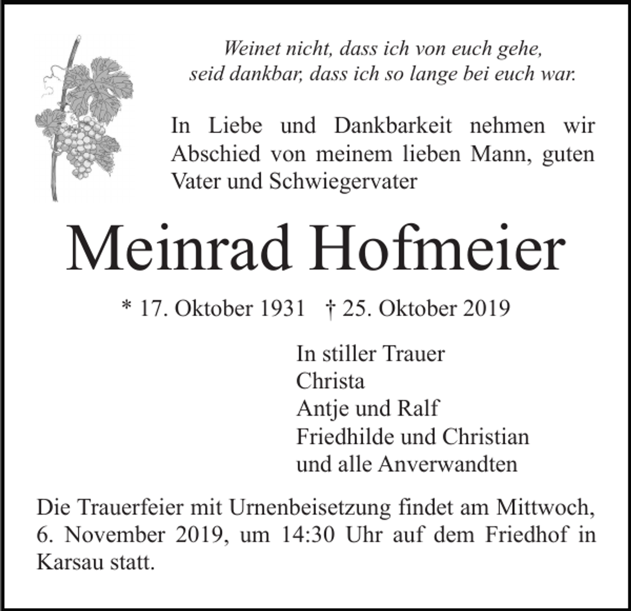 <p>Weinet nicht, dass ich von euch gehe,<br />seid dankbar, dass ich so lange bei euch war.</p><p>In Liebe und Dankbarkeit nehmen wir<br />Abschied von meinem lieben Mann, guten<br />Vater und Schwiegervater</p><p>Meinrad Hofmeier<br />* 17. Oktober 1931 † 25. Oktober 2019<br />In stiller Trauer<br />Christa<br />Antje und Ralf<br />Friedhilde und Christian<br />und alle Anverwandten<br />Die Trauerfeier mit Urnenbeisetzung findet am Mittwoch,<br />6. November 2019, um 14:30 Uhr auf dem Friedhof in<br />Karsau statt.</p>