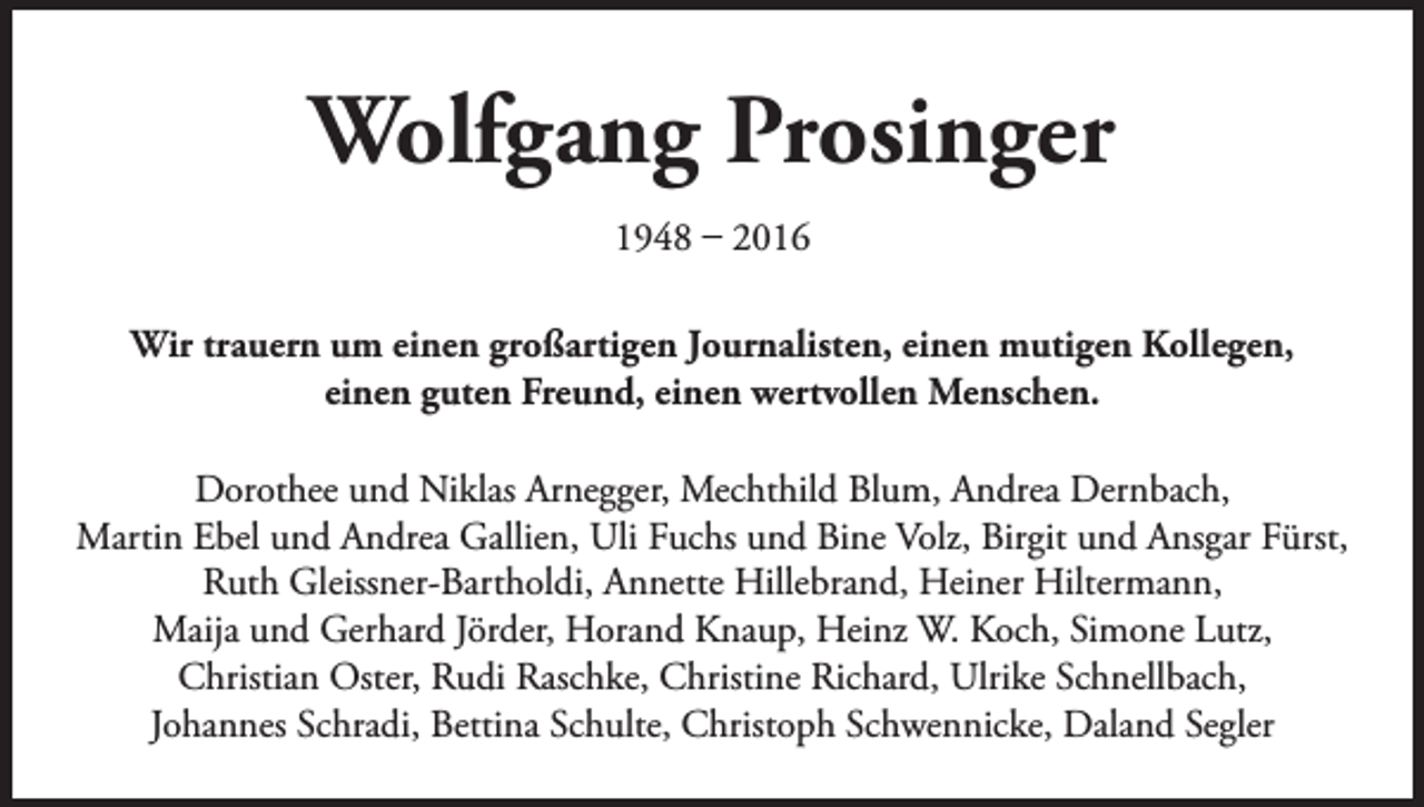 <p>Wolfgang Prosinger<br />1948 – 2016<br />Wir trauern um einen großartigen Journalisten, einen mutigen Kollegen,<br />einen guten Freund, einen wertvollen Menschen.<br />Dorothee und Niklas Arnegger, Mechthild Blum, Andrea Dernbach,<br />Martin Ebel und Andrea Gallien, Uli Fuchs und Bine Volz, Birgit und Ansgar Fürst,<br />Ruth Gleissner-Bartholdi, Annette Hillebrand, Heiner Hiltermann,<br />Maija und Gerhard Jörder, Horand Knaup, Heinz W. Koch, Simone Lutz,<br />Christian Oster, Rudi Raschke, Christine Richard, Ulrike Schnellbach,<br />Johannes Schradi, Bettina Schulte, Christoph Schwennicke, Daland Segler</p>