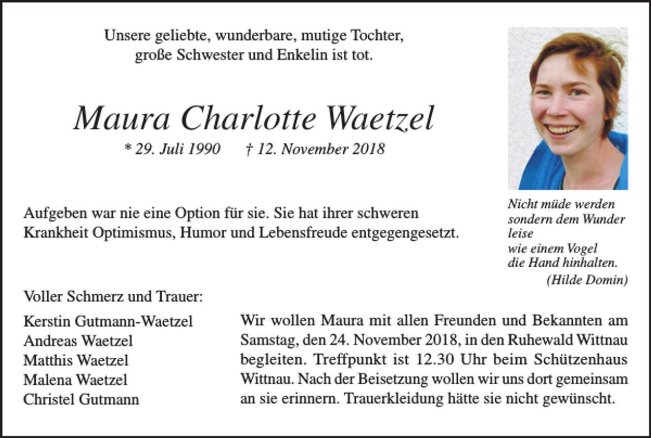 <p>Unsere geliebte, wunderbare, mutige Tochter,<br />große Schwester und Enkelin ist tot.</p><p>Maura Charlotte Waetzel<br />* 29. Juli 1990</p><p>† 12. November 2018</p><p>Aufgeben war nie eine Option für sie. Sie hat ihrer schweren<br />Krankheit Optimismus, Humor und Lebensfreude entgegengesetzt.</p><p>Voller Schmerz und Trauer:<br />Kerstin Gutmann-Waetzel<br />Andreas Waetzel<br />Matthis Waetzel<br />Malena Waetzel<br />Christel Gutmann</p><p>Nicht müde werden<br />sondern dem Wunder<br />leise<br />wie einem Vogel<br />die Hand hinhalten.<br />(Hilde Domin)</p><p>Wir wollen Maura mit allen Freunden und Bekannten am<br />Samstag, den 24. November 2018, in den Ruhewald Wittnau<br />begleiten. Treffpunkt ist 12.30 Uhr beim Schützenhaus<br />Wittnau. Nach der Beisetzung wollen wir uns dort gemeinsam<br />an sie erinnern. Trauerkleidung hätte sie nicht gewünscht.</p>
