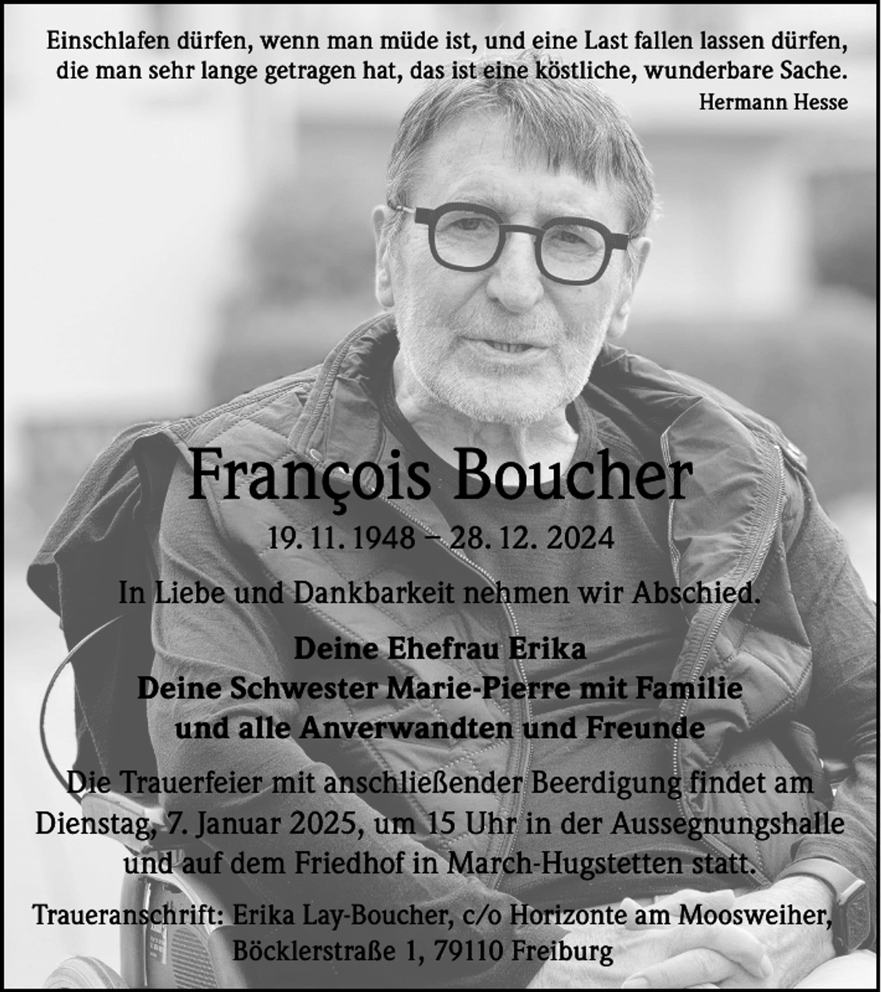 <p>Einschlafen dürfen, wenn man müde ist, und eine Last fallen lassen dürfen,<br />die man sehr lange getragen hat, das ist eine köstliche, wunderbare Sache.<br />Hermann Hesse</p><p>François Boucher<br />19. 11. 1948 – 28. 12. 2024<br />In Liebe und Dankbarkeit nehmen wir Abschied.<br />Deine Ehefrau Erika<br />Deine Schwester Marie-Pierre mit Familie<br />und alle Anverwandten und Freunde<br />Die Trauerfeier mit anschließender Beerdigung findet am<br />Dienstag, 7. Januar 2025, um 15 Uhr in der Aussegnungshalle<br />und auf dem Friedhof in March-Hugstetten statt.<br />Traueranschrift: Erika Lay-Boucher, c/o Horizonte am Moosweiher,<br />Böcklerstraße 1, 79110 Freiburg</p>