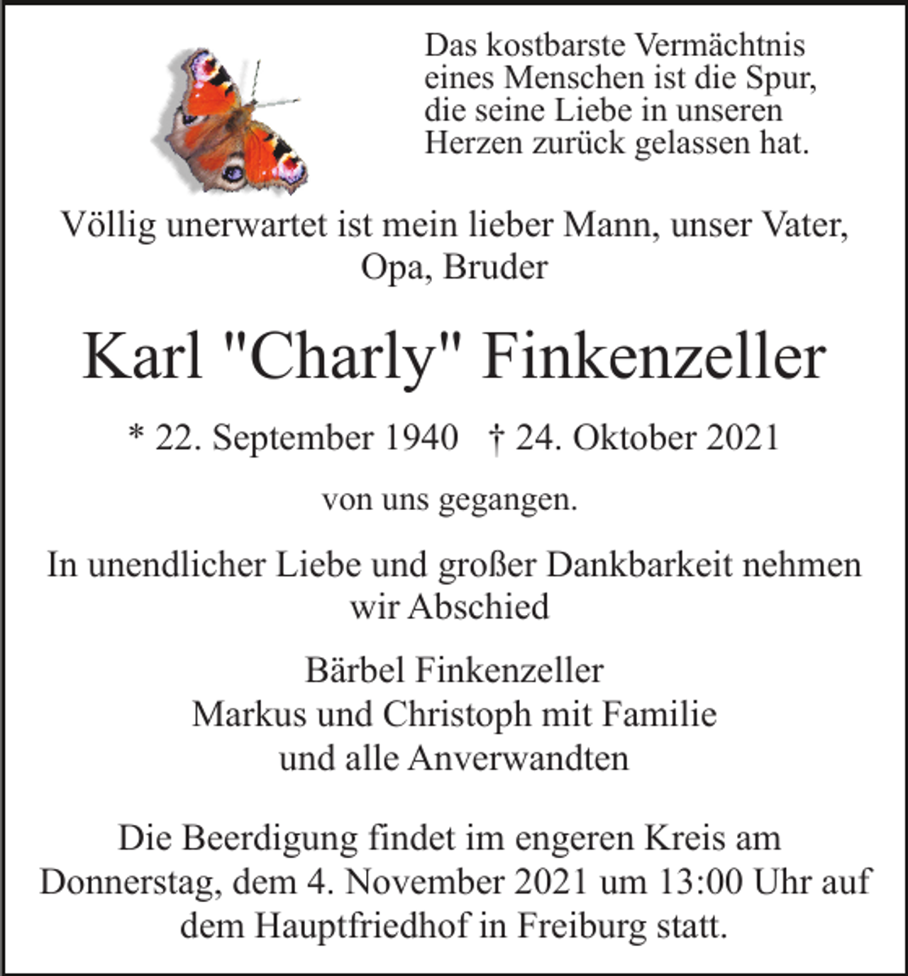 <p>Das kostbarste Vermächtnis<br />eines Menschen ist die Spur,<br />die seine Liebe in unseren<br />Herzen zurück gelassen hat.</p><p>Völlig unerwartet ist mein lieber Mann, unser Vater,<br />Opa, Bruder</p><p>Karl "Charly" Finkenzeller<br />* 22. September 1940 † 24. Oktober 2021<br />von uns gegangen.</p><p>In unendlicher Liebe und großer Dankbarkeit nehmen<br />wir Abschied<br />Bärbel Finkenzeller<br />Markus und Christoph mit Familie<br />und alle Anverwandten<br />Die Beerdigung findet im engeren Kreis am<br />Donnerstag, dem 4. November 2021 um 13:00 Uhr auf<br />dem Hauptfriedhof in Freiburg statt.</p>