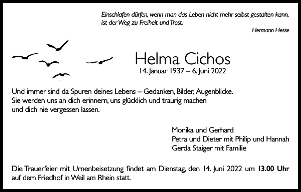 <p>Einschlafen dürfen, wenn man das Leben nicht mehr selbst gestalten kann,<br />ist der Weg zu Freiheit und Trost.</p><p>Hermann Hesse</p><p>Helma Cichos<br />14. Januar 1937 – 6. Juni 2022</p><p>Und immer sind da Spuren deines Lebens – Gedanken, Bilder, Augenblicke.<br />Sie werden uns an dich erinnern, uns glücklich und traurig machen<br />und dich nie vergessen lassen.<br />Monika und Gerhard<br />Petra und Dieter mit Philip und Hannah<br />Gerda Staiger mit Familie<br />Die Trauerfeier mit Urnenbeisetzung findet am Dienstag, den 14. Juni 2022 um 13.00 Uhr<br />auf dem Friedhof in Weil am Rhein statt.</p>