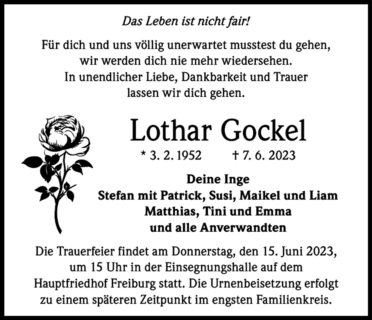 <p>Das Leben ist nicht fair!<br />Für dich und uns völlig unerwartet musstest du gehen,<br />wir werden dich nie mehr wiedersehen.<br />In unendlicher Liebe, Dankbarkeit und Trauer<br />lassen wir dich gehen.</p><p>Lothar Gockel<br />* 3. 2. 1952</p><p>† 7. 6. 2023</p><p>Deine Inge<br />Stefan mit Patrick, Susi, Maikel und Liam<br />Matthias, Tini und Emma<br />und alle Anverwandten<br />Die Trauerfeier findet am Donnerstag, den 15. Juni 2023,<br />um 15 Uhr in der Einsegnungshalle auf dem<br />Hauptfriedhof Freiburg statt. Die Urnenbeisetzung erfolgt<br />zu einem späteren Zeitpunkt im engsten Familienkreis.</p>