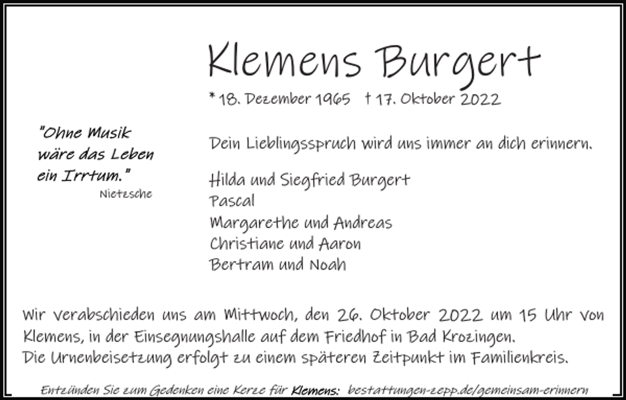<p>Klemens Burgert<br />* 18. Dezember 1965 † 17. Oktober 2022</p><p>Dein Lieblingsspruch wird uns immer an dich erinnern.<br />Nietzsche</p><p>Hilda und Siegfried Burgert<br />Pascal<br />Margarethe und Andreas<br />Christiane und Aaron<br />Bertram und Noah</p><p>Wir verabschieden uns am Mittwoch, den 26. Oktober 2022 um 15 Uhr von<br />Klemens, in der Einsegnungshalle auf dem Friedhof in Bad Krozingen.<br />Die Urnenbeisetzung erfolgt zu einem späteren Zeitpunkt im Familienkreis.<br />Entzünden Sie zum Gedenken eine Kerze für</p><p>bestattungen-zepp.de/gemeinsam-erinnern</p>
