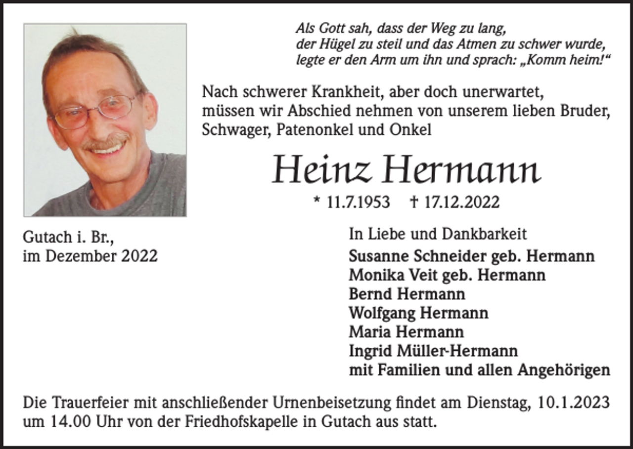 <p>Als Gott sah, dass der Weg zu lang,<br />der Hügel zu steil und das Atmen zu schwer wurde,<br />legte er den Arm um ihn und sprach: „Komm heim!“</p><p>Nach schwerer Krankheit, aber doch unerwartet,<br />müssen wir Abschied nehmen von unserem lieben Bruder,<br />Schwager, Patenonkel und Onkel</p><p>Heinz Hermann<br />* 11.7.1953</p><p>Gutach i. Br.,<br />im Dezember 2022</p><p>† 17.12.2022</p><p>In Liebe und Dankbarkeit<br />Susanne Schneider geb. Hermann<br />Monika Veit geb. Hermann<br />Bernd Hermann<br />Wolfgang Hermann<br />Maria Hermann<br />Ingrid Müller-Hermann<br />mit Familien und allen Angehörigen</p><p>Die Trauerfeier mit anschließender Urnenbeisetzung findet am Dienstag, 10.1.2023<br />um 14.00 Uhr von der Friedhofskapelle in Gutach aus statt.</p>