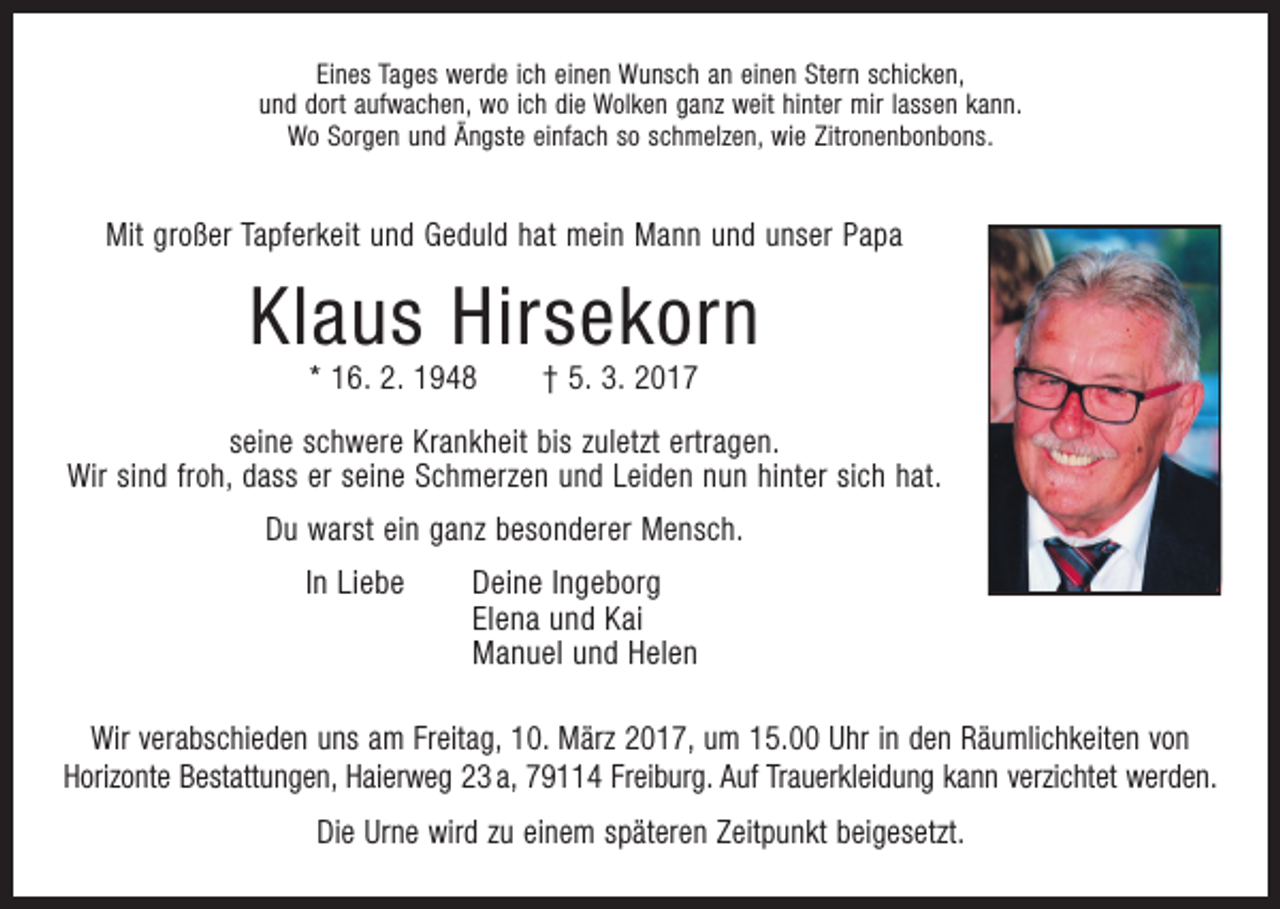 <p>Eines Tages werde ich einen Wunsch an einen Stern schicken,<br />und dort aufwachen, wo ich die Wolken ganz weit hinter mir lassen kann.<br />Wo Sorgen und Ängste einfach so schmelzen, wie Zitronenbonbons.</p><p>Mit großer Tapferkeit und Geduld hat mein Mann und unser Papa</p><p>Klaus Hirsekorn<br />* 16. 2. 1948 † 5. 3. 2017</p><p>seine schwere Krankheit bis zuletzt ertragen.<br />Wir sind froh, dass er seine Schmerzen und Leiden nun hinter sich hat.<br />Du warst ein ganz besonderer Mensch.</p><p>In Liebe Deine Ingeborg<br />Elena und Kai<br />Manuel und Helen</p><p>Wir verabschieden uns am Freitag, 10. März 2017, um 15.00 Uhr in den Räumlichkeiten von<br />­Horizonte Bestattungen, Haierweg 23 a, 79114 Freiburg. Auf Trauerkleidung kann verzichtet werden.<br />Die Urne wird zu einem späteren Zeitpunkt beigesetzt.</p>