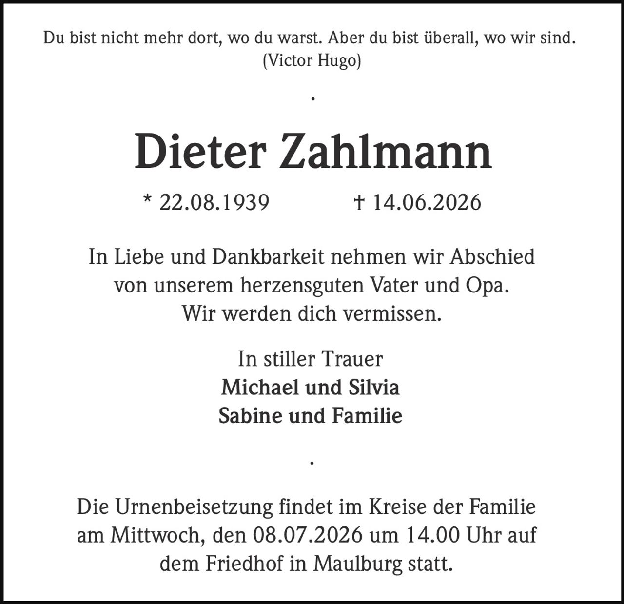 <p>Du bist nicht mehr dort, wo du warst. Aber du bist überall, wo wir sind.<br/>(Victor Hugo)</p><p><strong>Dieter Zahlmann</strong><br/>* 22.08.1939 † 14.06.2026</p><p>In Liebe und Dankbarkeit nehmen wir Abschied von unserem herzensguten Vater und Opa.<br/>Wir werden dich vermissen.</p><p>In stiller Trauer<br/>Michael und Silvia<br/>Sabine und Familie</p><p>Die Urnenbeisetzung findet im Kreise der Familie am Mittwoch, den 08.07.2026 um 14.00 Uhr auf dem Friedhof in Maulburg statt.</p>