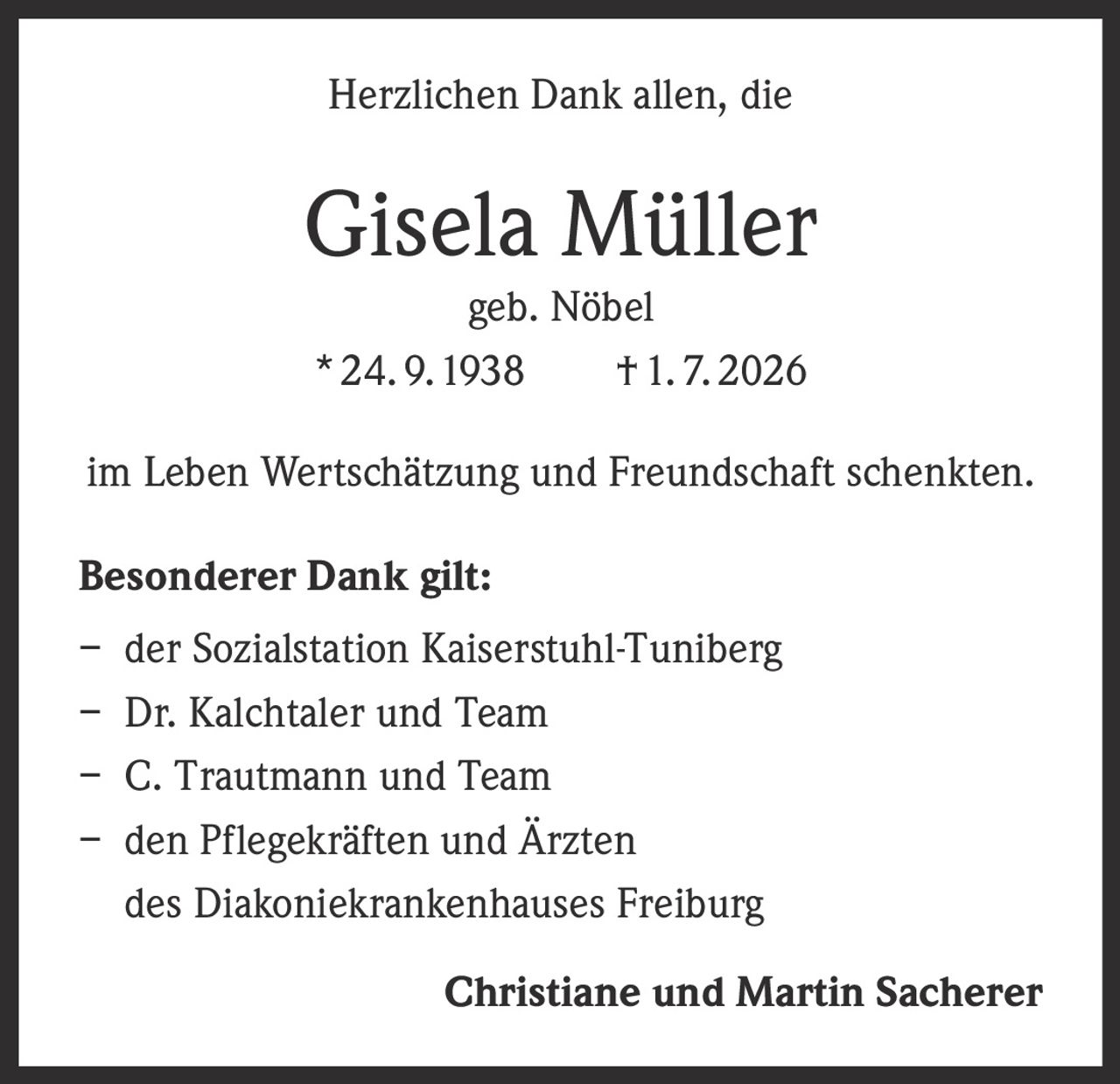 <p>Herzlichen Dank allen, die</p>

<p><strong>Gisela Müller</strong><br>geb. Nöbel<br>* 24. 9. 1938 † 1. 7. 2026</p>

<p>im Leben Wertschätzung und Freundschaft schenkten.</p>

<p><strong>Besonderer Dank gilt:</strong></p>
<p>– der Sozialstation Kaiserstuhl-Tuniberg<br>– Dr. Kalchtaler und Team<br>– C. Trautmann und Team<br>– den Pflegekräften und Ärzten des Diakoniekrankenhauses Freiburg</p>

<p><strong>Christiane und Martin Sacherer</strong></p>