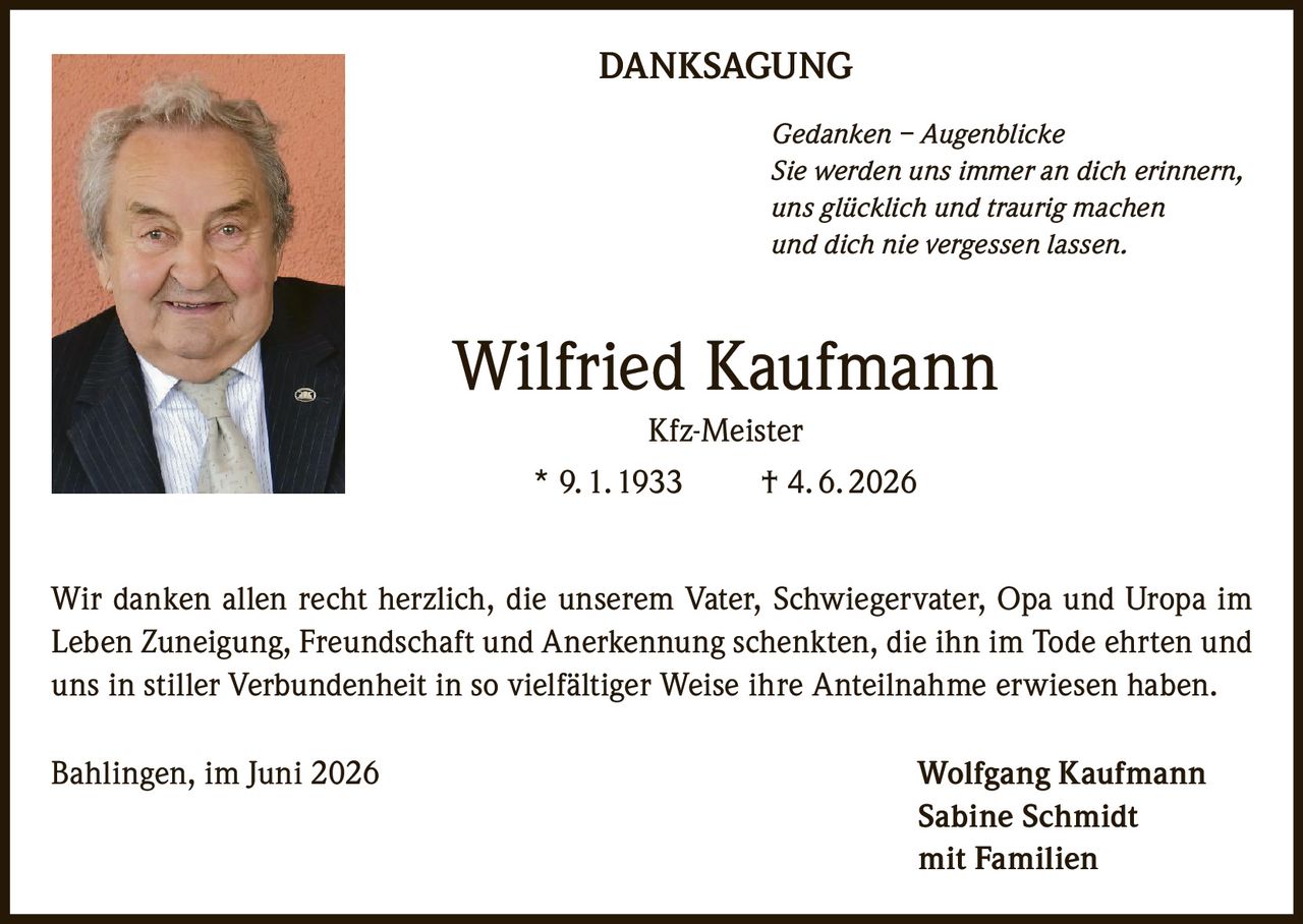 <p><strong>DANKSAGUNG</strong></p>
<p><i>Gedanken – Augenblicke</i><br>
<i>Sie werden uns immer an dich erinnern,<br>
uns glücklich und traurig machen<br>
und dich nie vergessen lassen.</i></p>
<p><strong>Wilfried Kaufmann</strong><br>
Kfz-Meister<br>
* 9. 1. 1933 † 4. 6. 2026</p>
<p>Wir danken allen recht herzlich, die unserem Vater, Schwiegervater, Opa und Uropa im Leben Zuneigung, Freundschaft und Anerkennung schenkten, die ihn im Tode ehrten und uns in stiller Verbundenheit in so vielfältiger Weise ihre Anteilnahme erwiesen haben.</p>
<p>Bahlingen, im Juni 2026<br>
Wolfgang Kaufmann<br>
Sabine Schmidt<br>
mit Familien</p>