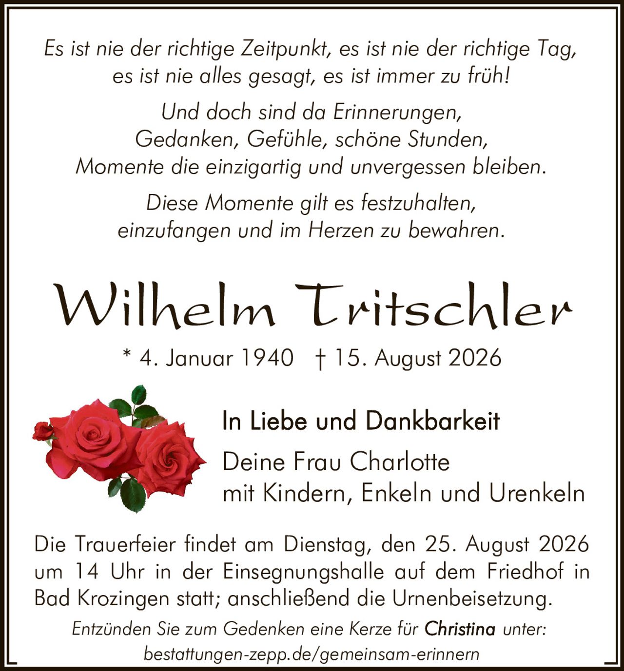 <p><strong>Wilhelm Tritschler</strong><br>* 4. Januar 1940 † 15. August 2026</p>

<p>Es ist nie der richtige Zeitpunkt, es ist nie der richtige Tag, es ist nie alles gesagt, es ist immer zu früh!</p>

<p>Und doch sind da Erinnerungen,<br>
Gedanken, Gefühle, schöne Stunden,<br>
Momente die einzigartig und unvergessen bleiben<br>
Diese Momente gilt es festzuhalten,<br>
einzufangen und im Herzen zu bewahren.</p>

<p><i>Es ist nie der richtige Zeitpunkt, es ist nie der richtige Tag, es ist nie alles gesagt, es ist immer zu früh!</i></p>

<p><i>Und doch sind da Erinnerungen,<br>
Gedanken, Gefühle, schöne Stunden,<br>
Momente die einzigartig und unvergessen bleiben.<br>
Diese Momente gilt es festzuhalten,<br>
einzufangen und im Herzen zu bewahren.</i></p>

<p>In Liebe und Dankbarkeit<br>
Deine Frau Charlotte<br>
mit Kindern, Enkeln und Urenkeln</p>

<p>Die Trauerfeier findet am Dienstag, den 25. August 2026 um 14 Uhr in der Einsegnungshalle auf dem Friedhof in Bad Krozingen statt; anschließend die Urnenbeisetzung.</p>

<p>Entzünden Sie zum Gedenken eine Kerze für unter: bestattungen-zepp.de/gemeinsam-erinnern</p>