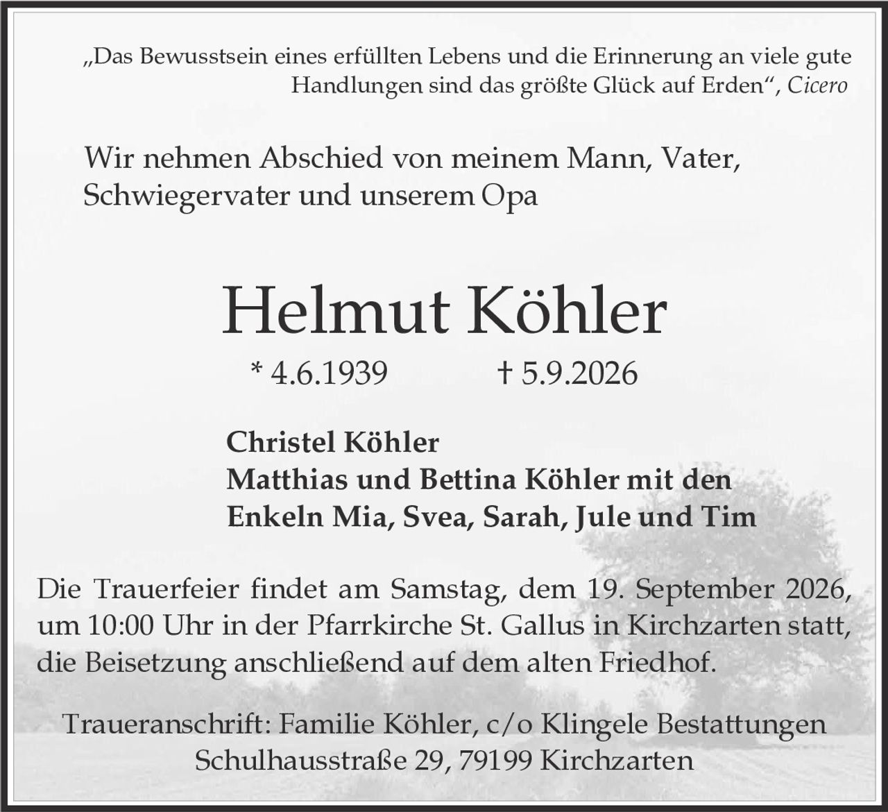 <p>„Das Bewusstsein eines erfüllten Lebens und die Erinnerung an viele gute Handlungen sind das größte Glück auf Erden", <i>Cicero</i></p><p>Wir nehmen Abschied von meinem Mann, Vater, Schwiegervater und unserem Opa</p><p><strong>Helmut Köhler</strong><br>* 4.6.1939 † 5.9.2026</p><p><strong>Christel Köhler</strong><br>Matthias und Bettina Köhler mit den Enkeln Mia, Svea, Sarah, Jule und Tim</p><p>Die Trauerfeier findet am Samstag, dem 19. September 2026, um 10:00 Uhr in der Pfarrkirche St. Gallus in Kirchzarten statt, die Beisetzung anschließend auf dem alten Friedhof.</p><p>Traueranschrift: Familie Köhler, c/o Klingele Bestattungen<br>Schulhausstraße 29, 79199 Kirchzarten</p>