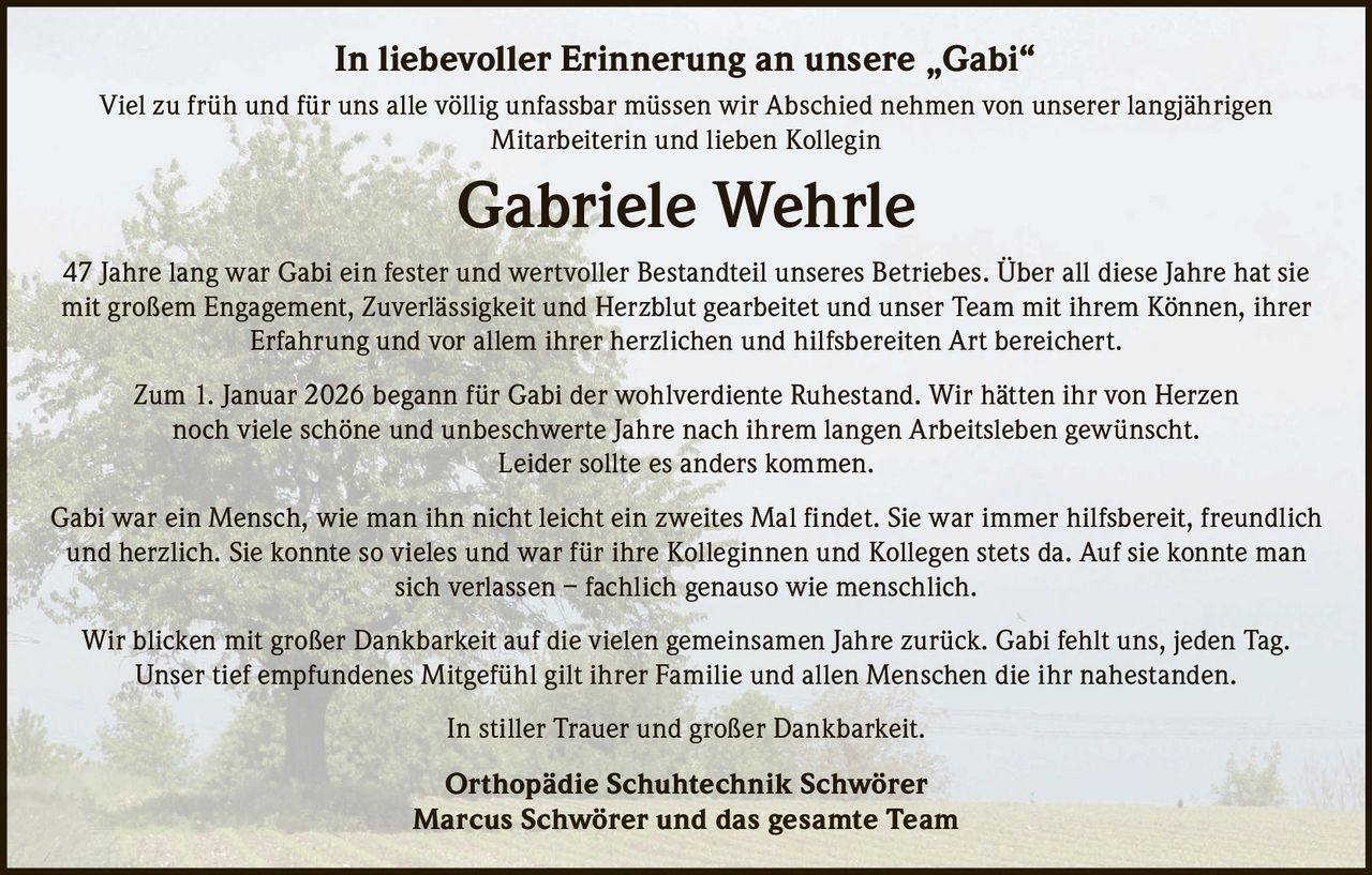 <p>In liebevoller Erinnerung an unsere „Gabi"</p>

<p>Viel zu früh und für uns alle völlig unfassbar müssen wir Abschied nehmen von unserer langjährigen Mitarbeiterin und lieben Kollegin</p>

<p><strong>Gabriele Wehrle</strong></p>

<p>47 Jahre lang war Gabi ein fester und wertvoller Bestandteil unseres Betriebes. Über all diese Jahre hat sie mit großem Engagement, Zuverlässigkeit und Herzblut gearbeitet und unser Team mit ihrem Können, ihrer Erfahrung und vor allem ihrer herzlichen und hilfsbereiten Art bereichert.</p>

<p>Zum 1. Januar 2026 begann für Gabi der wohlverdiente Ruhestand. Wir hätten ihr von Herzen noch viele schöne und unbeschwerte Jahre nach ihrem langen Arbeitsleben gewünscht. Leider sollte es anders kommen.</p>

<p>Gabi war ein Mensch, wie man ihn nicht leicht ein zweites Mal findet. Sie war immer hilfsbereit, freundlich und herzlich. Sie konnte so vieles und war für ihre Kolleginnen und Kollegen stets da. Auf sie konnte man sich verlassen – fachlich genauso wie menschlich.</p>

<p>Wir blicken mit großer Dankbarkeit auf die vielen gemeinsamen Jahre zurück. Gabi fehlt uns, jeden Tag. Unser tief empfundenes Mitgefühl gilt ihrer Familie und allen Menschen die ihr nahestanden.</p>

<p>In stiller Trauer und großer Dankbarkeit.</p>

<p><strong>Orthopädie Schuhtechnik Schwörer</strong><br/>Marcus Schwörer und das gesamte Team</p>