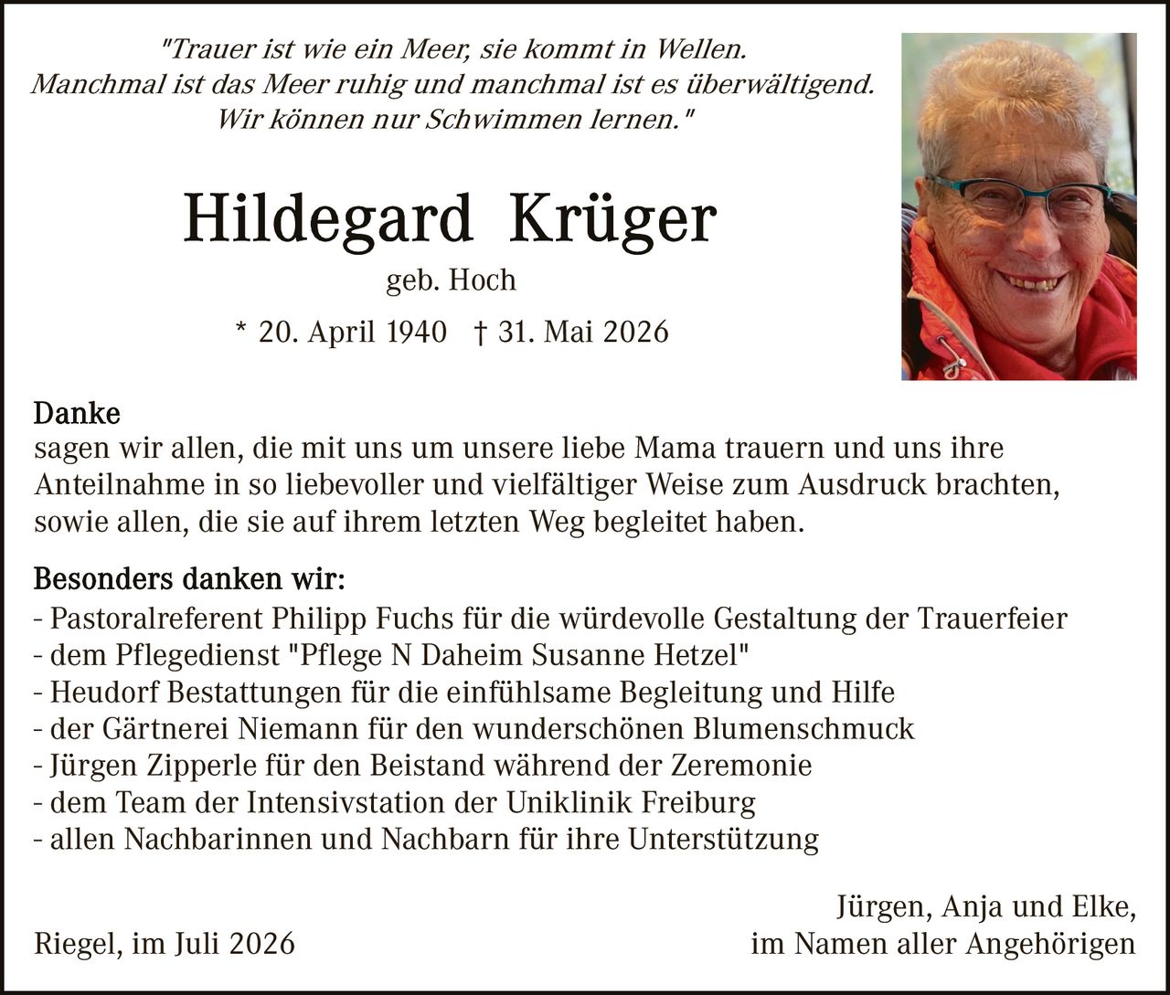 <p><i>"Trauer ist wie ein Meer, sie kommt in Wellen.<br>Manchmal ist das Meer ruhig und manchmal ist es überwältigend.<br>Wir können nur Schwimmen lernen."</i></p><p><strong>Hildegard Krüger</strong><br>geb. Hoch</p><p>* 20. April 1940 † 31. Mai 2026</p><p><strong>Danke</strong><br>sagen wir allen, die mit uns um unsere liebe Mama trauern und uns ihre Anteilnahme in so liebevoller und vielfältiger Weise zum Ausdruck brachten, sowie allen, die sie auf ihrem letzten Weg begleitet haben.</p><p><strong>Besonders danken wir:</strong><br>- Pastoralreferent Philipp Fuchs für die würdevolle Gestaltung der Trauerfeier<br>- dem Pflegedienst "Pflege N Daheim Susanne Hetzel"<br>- Heudorf Bestattungen für die einfühlsame Begleitung und Hilfe<br>- der Gärtnerei Niemann für den wunderschönen Blumenschmuck<br>- Jürgen Zipperle für den Beistand während der Zeremonie<br>- dem Team der Intensivstation der Uniklinik Freiburg<br>- allen Nachbarinnen und Nachbarn für ihre Unterstützung</p><p>Jürgen, Anja und Elke,<br>im Namen aller Angehörigen</p><p>Riegel, im Juli 2026</p>