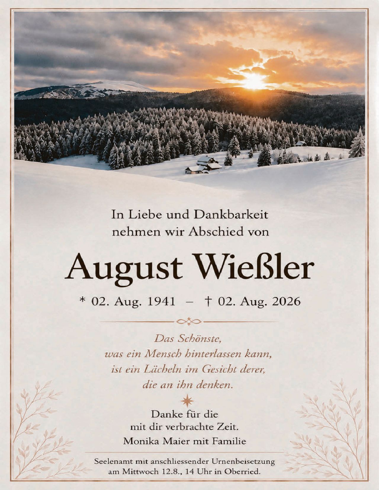 <p>In Liebe und Dankbarkeit nehmen wir Abschied von</p>

<p><strong>August Wießler</strong></p>

<p>* 02. Aug. 1941 – † 02. Aug. 2026</p>

<p><i>Das Schönste, was ein Mensch hinterlassen kann, ist ein Lächeln im Gesicht derer, die an ihn denken.</i></p>

<p>Danke für die mit dir verbrachte Zeit.<br>Monika Maier mit Familie</p>

<p>Seelenamtmit anschliessender Urnenbeisetzung am Mittwoch 12.8., 14 Uhr in Oberried.</p>