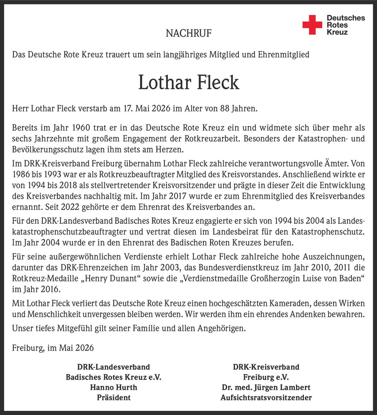 <p>NACHRUF</p><p>Das Deutsche Rote Kreuz trauert um sein langjähriges Mitglied und Ehrenmitglied</p><p><strong>Lothar Fleck</strong></p><p>Herr Lothar Fleck verstarb am 17. Mai 2026 im Alter von 88 Jahren.</p><p>Bereits im Jahr 1960 trat er in das Deutsche Rote Kreuz ein und widmete sich über mehr als sechs Jahrzehnte mit großem Engagement der Rotkreuzarbeit. Besonders der Katastrophen- und Bevölkerungsschutz lagen ihm stets am Herzen.</p><p>Im DRK-Kreisverband Freiburg übernahm Lothar Fleck zahlreiche verantwortungsvolle Ämter. Von 1986 bis 1993 war er als Rotkreuzbeauftragter Mitglied des Kreisvorstandes. Anschließend wirkte er von 1994 bis 2018 als stellvertretender Kreisvorsitzender und prägte in dieser Zeit die Entwicklung des Kreisverbandes nachhaltig mit. Im Jahr 2017 wurde er zum Ehrenmitglied des Kreisverbandes ernannt. Seit 2022 gehörte er dem Ehrenrat des Kreisverbandes an.</p><p>Für den DRK-Landesverband Badisches Rotes Kreuz engagierte er sich von 1994 bis 2004 als Landeskatastrophenschutzbeauftragter und vertrat diesen im Landesbeirat für den Katastrophenschutz. Im Jahr 2004 wurde er in den Ehrenrat des Badischen Roten Kreuzes berufen.</p><p>Für seine außergewöhnlichen Verdienste erhielt Lothar Fleck zahlreiche hohe Auszeichnungen, darunter das DRK-Ehrenzeichen im Jahr 2003, das Bundesverdienstkreuz im Jahr 2010, 2011 die Rotkreuz-Medaille „Henry Dunant“ sowie die „Verdienstmedaille Großherzogin Luise von Baden“ im Jahr 2016.</p><p>Mit Lothar Fleck verliert das Deutsche Rote Kreuz einen hochgeschätzten Kameraden, dessen Wirken und Menschlichkeit unvergessen bleiben werden. Wir werden ihm ein ehrendes Andenken bewahren.</p><p>Unser tiefes Mitgefühl gilt seiner Familie und allen Angehörigen.</p><p>Freiburg, im Mai 2026</p><p>DRK-Landesverband Badisches Rotes Kreuz e.V. <br>Hanno Hurth <br>Präsident <br><br>DRK-Kreisverband Freiburg e.V. <br>Dr. med. Jürgen Lambert <br>Aufsichtsratsvorsitzender</p>