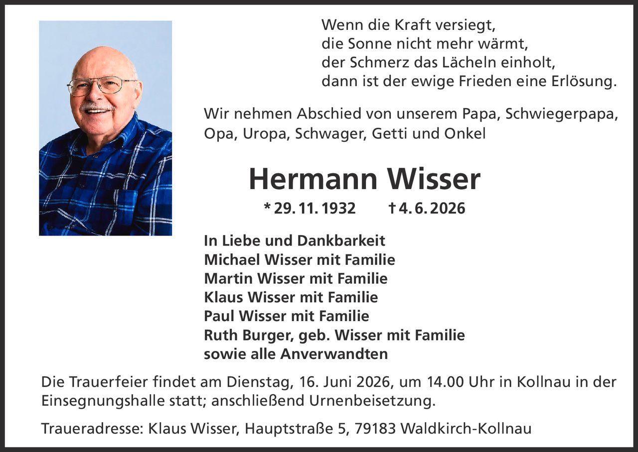 <p>Wenn die Kraft versiegt,<br>die Sonne nicht mehr wärmt,<br>der Schmerz das Lächeln einholt,<br>dann ist der ewige Frieden eine Erlösung.</p><p>Wir nehmen Abschied von unserem Papa, Schwiegerpapa, Opa, Uropa, Schwager, Getti und Onkel<br><strong>Hermann Wisser</strong><br>*29.11.1932 †4.6.2026</p><p><strong>In Liebe und Dankbarkeit</strong><br>Michael Wisser mit Familie<br>Martin Wisser mit Familie<br>Klaus Wisser mit Familie<br>Paul Wisser mit Familie<br>Ruth Burger, geb. Wisser mit Familie<br>sowie alle Anverwandten</p><p>Die Trauerfeier findet am Dienstag, 16. Juni 2026, um 14.00 Uhr in Kollnau in der Einsegnungshalle statt; anschließend Urnenbeisetzung.</p><p>Traueradresse: Klaus Wisser, Hauptstraße 5, 79183 Waldkirch-Kollnau</p>