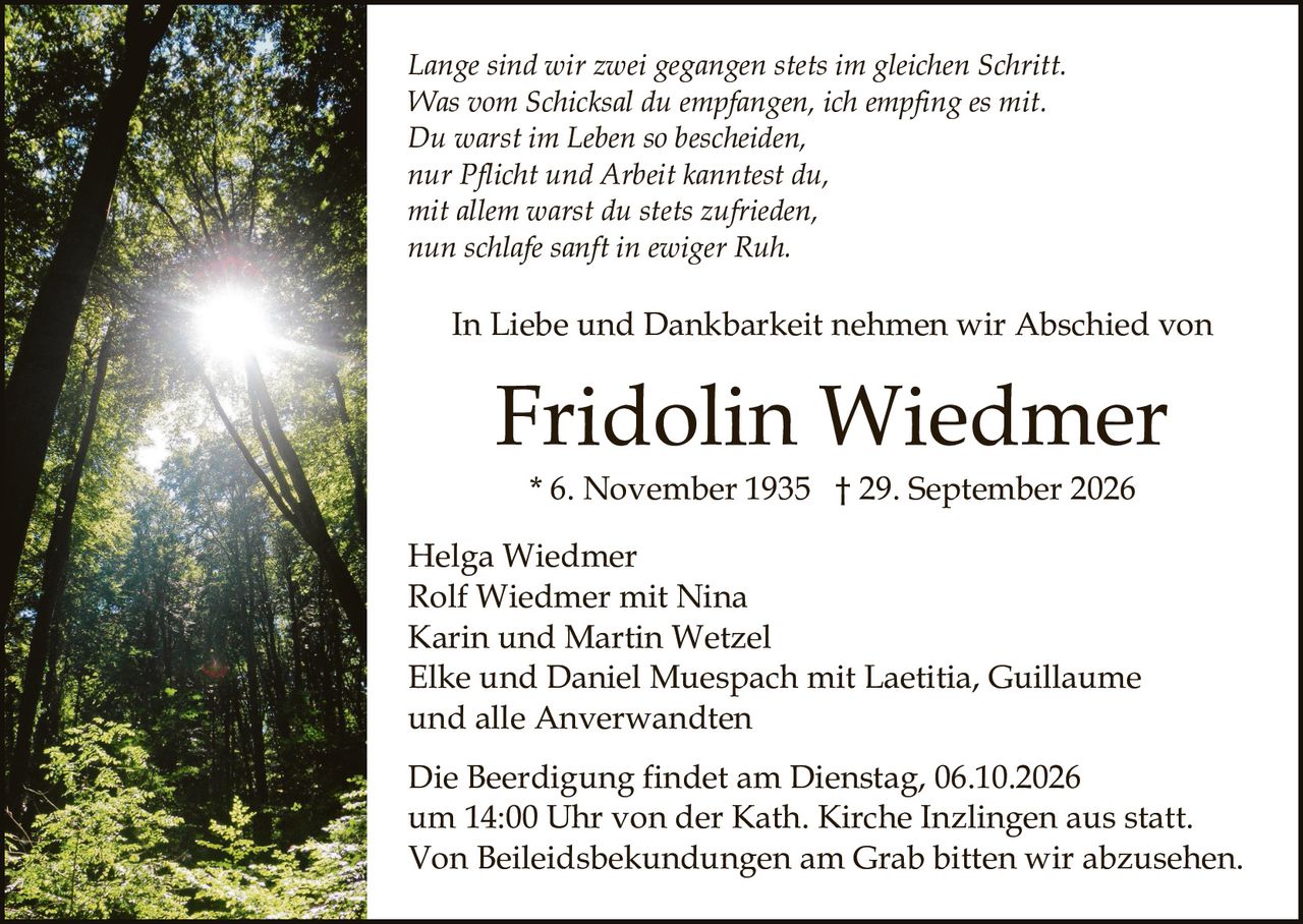 <p><i>Lange sind wir zwei gegangen stets im gleichen Schritt.<br/>Was vom Schicksal du empfangen, ich empfing es mit.<br/>Du warst im Leben so bescheiden,<br/>nur Pflicht und Arbeit kanntest du,<br/>mit allem warst du stets zufrieden,<br/>nun schlafe sanft in ewiger Ruh.</i></p><p>In Liebe und Dankbarkeit nehmen wir Abschied von</p><p><strong>Fridolin Wiedmer</strong><br/>* 6. November 1935 † 29. September 2026</p><p>Helga Wiedmer<br/>Rolf Wiedmer mit Nina<br/>Karin und Martin Wetzel<br/>Elke und Daniel Muespach mit Laetitia, Guillaume<br/>und alle Anverwandten</p><p>Die Beerdigung findet am Dienstag, 06.10.2026<br/>um 14:00 Uhr von der Kath. Kirche Inzlingen aus statt.<br/>Von Beileidsbekundungen am Grab bitten wir abzusehen.</p>