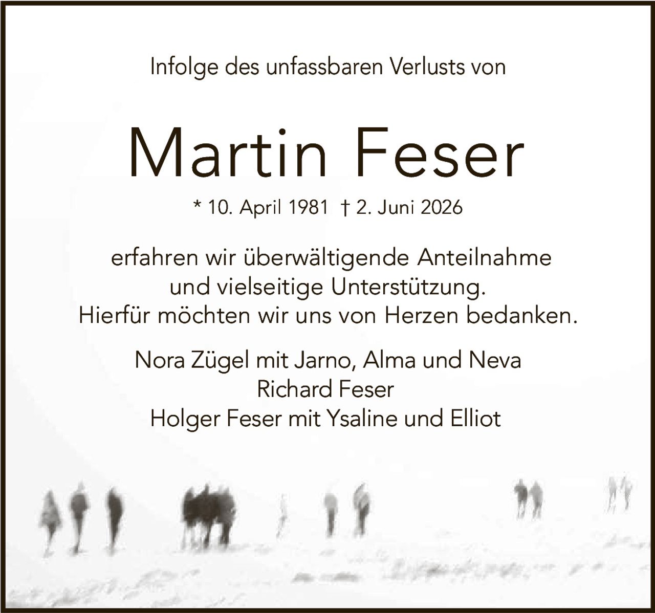 <p>Infolge des unfassbaren Verlusts von</p><p><strong>Martin Feser</strong></p><p>* 10. April 1981 † 2. Juni 2026</p><p>erfahren wir überwältigende Anteilnahme und vielseitige Unterstützung. Hierfür möchten wir uns von Herzen bedanken.</p><p>Nora Zügel mit Jarno, Alma und Neva<br>Richard Feser<br>Holger Feser mit Ysaline und Elliot</p>