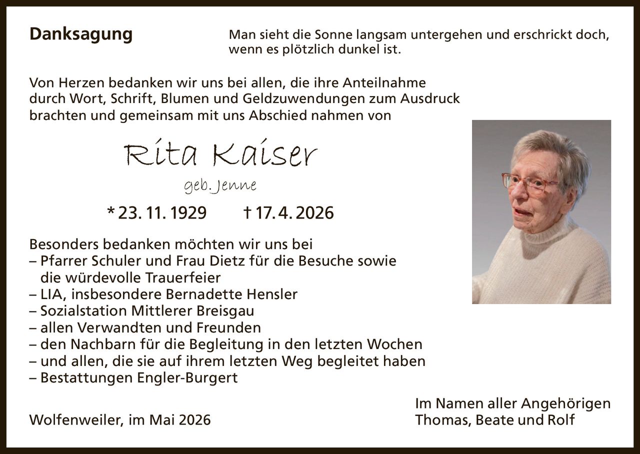 <p><strong>Danksagung</strong></p><p>Man sieht die Sonne langsam untergehen und erschrickt doch,<br>wenn es plötzlich dunkel ist.</p><p>Von Herzen bedanken wir uns bei allen, die ihre Anteilnahme<br>durch Wort, Schrift, Blumen und Geldzuwendungen zum Ausdruck<br>brachten und gemeinsam mit uns Abschied nahmen von</p><p><strong>Rita Kaiser</strong><br>geb. Jenne<br>* 23. 11. 1929 † 17. 4. 2026</p><p>Besonders bedanken möchten wir uns bei<br>– Pfarrer Schuler und Frau Dietz für die Besuche sowie<br>die würdevolle Trauerfeier<br>– LIA, insbesondere Bernadette Hensler<br>– Sozialstation Mittlerer Breisgau<br>– allen Verwandten und Freunden<br>– den Nachbarn für die Begleitung in den letzten Wochen<br>– und allen, die sie auf ihrem letzten Weg begleitet haben<br>– Bestattungen Engler-Burgert</p><p>Im Namen aller Angehörigen<br>Thomas, Beate und Rolf</p><p>Wolfenweiler, im Mai 2026</p>