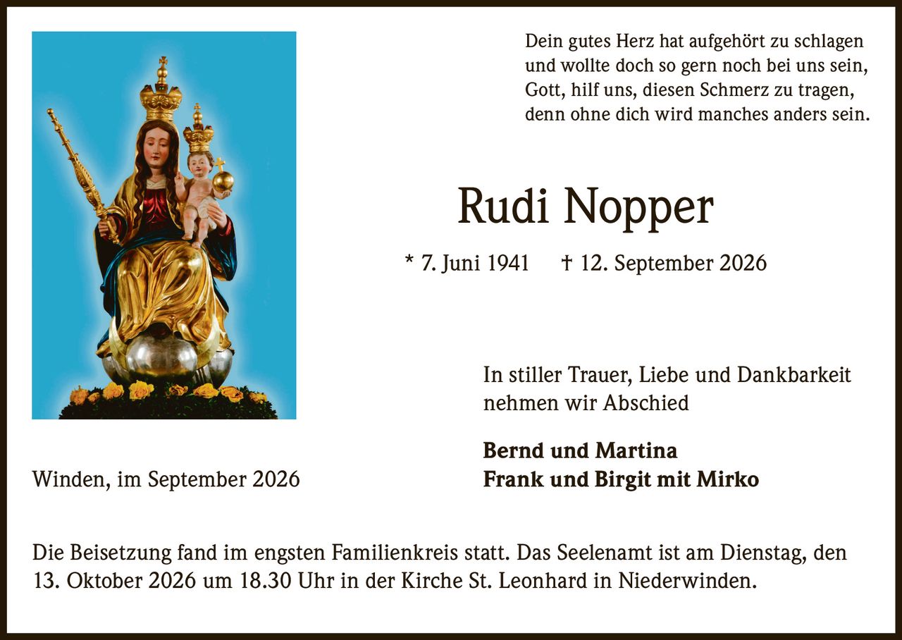 <p>Dein gutes Herz hat aufgehört zu schlagen<br>und wollte doch so gern noch bei uns sein,<br>Gott, hilf uns, diesen Schmerz zu tragen,<br>denn ohne dich wird manches anders sein.</p>

<p><strong>Rudi Nopper</strong> * 7. Juni 1941 † 12. September 2026</p>

<p>In stiller Trauer, Liebe und Dankbarkeit<br>nehmen wir Abschied</p>

<p><strong>Bernd und Martina</strong><br>Winden, im September 2026 <strong>Frank und Birgit mit Mirko</strong></p>

<p>Die Beisetzung fand im engsten Familienkreis statt. Das Seelenamt ist am Dienstag, den 13. Oktober 2026 um 18.30 Uhr in der Kirche St. Leonhard in Niederwinden.</p>