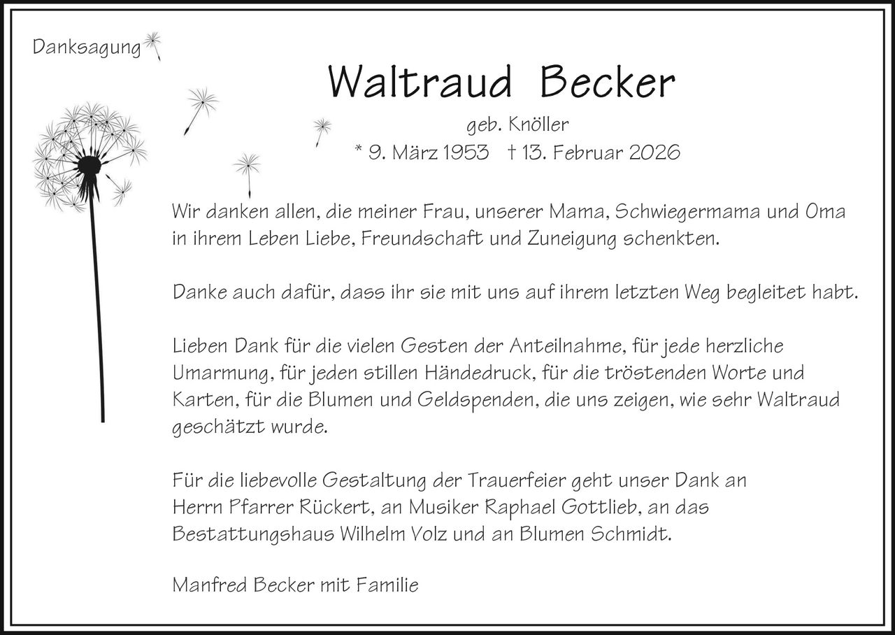Danksagung
geb. Knöller
* 9. März 1953 † 13. Februar 2026
Wir danken allen, die meiner Frau, unserer Mama, Schwiegermama und Oma
in ihrem Leben Liebe, Freundschaft und Zuneigung schenkten.
Danke auch dafür, dass ihr sie mit uns auf ihrem letzten Weg begleitet habt.
Lieben Dank für die vielen Gesten der Anteilnahme, für jede herzliche
Umarmung, für jeden stillen Händedruck, für die tröstenden Worte und
Karten, für die Blumen und Geldspenden, die uns zeigen, wie sehr Waltraud
geschätzt wurde.
Für die liebevolle Gestaltung der Trauerfeier geht unser Dank an
Herrn Pfarrer Rückert, an Musiker Raphael Gottlieb, an das
Bestattungshaus Wilhelm Volz und an Blumen Schmidt.
Manfred Becker mit Familie