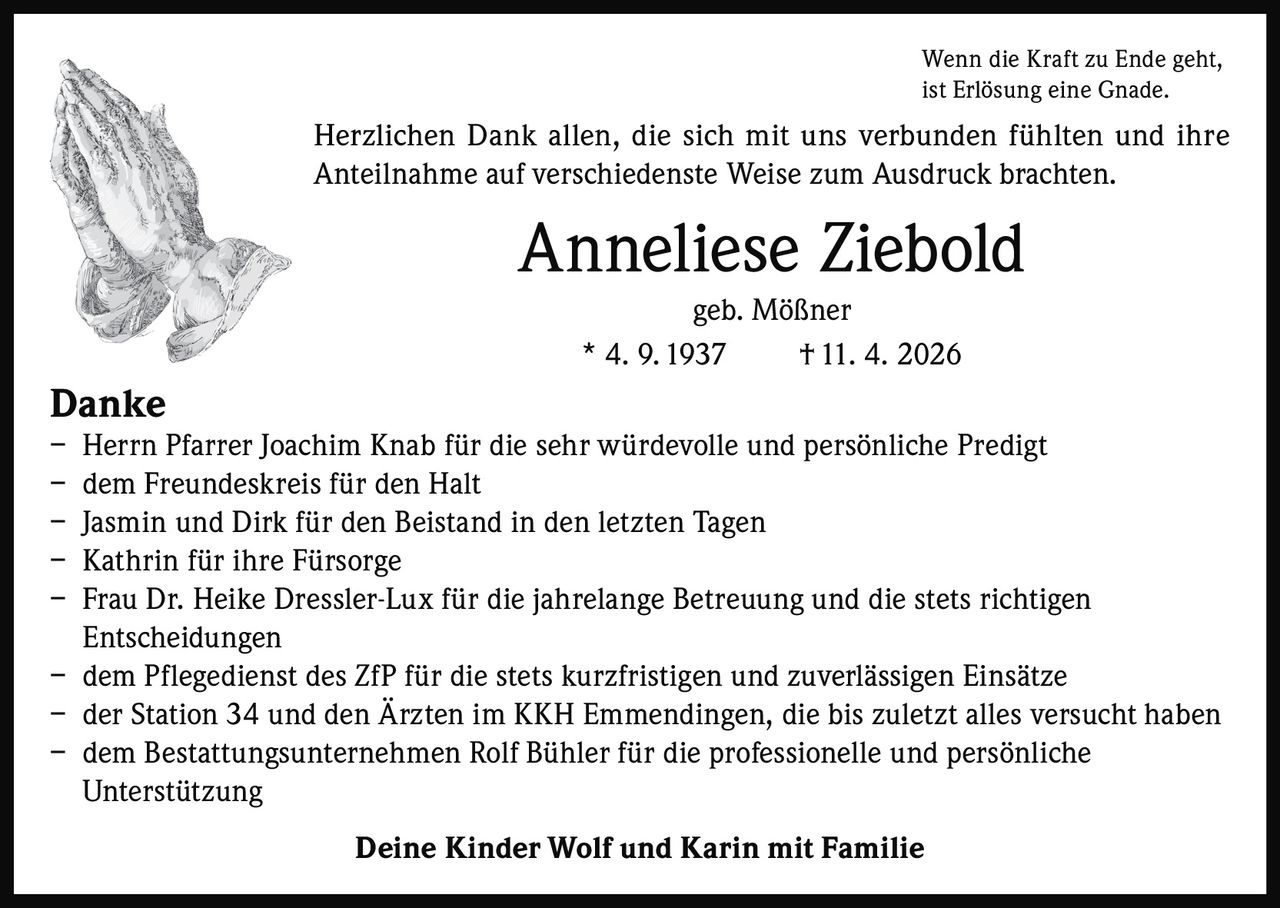 <p>Wenn die Kraft zu Ende geht, ist Erlösung eine Gnade.</p><p>Herzlichen Dank allen, die sich mit uns verbunden fühlten und ihre Anteilnahme auf verschiedenste Weise zum Ausdruck brachten.</p><p><strong>Anneliese Ziebold</strong><br>geb. Mößner<br>* 4. 9. 1937 † 11. 4. 2026</p><p><strong>Danke</strong><br>– Herrn Pfarrer Joachim Knab für die sehr würdevolle und persönliche Predigt<br>– dem Freundeskreis für den Halt<br>– Jasmin und Dirk für den Beistand in den letzten Tagen<br>– Kathrin für ihre Fürsorge<br>– Frau Dr. Heike Dressler-Lux für die jahrelange Betreuung und die stets richtigen Entscheidungen<br>– dem Pflegedienst des ZfP für die stets kurzfristigen und zuverlässigen Einsätze<br>– der Station 34 und den Ärzten im KKH Emmendingen, die bis zuletzt alles versucht haben<br>– dem Bestattungsunternehmen Rolf Bühler für die professionelle und persönliche Unterstützung</p><p>Deine Kinder Wolf und Karin mit Familie</p>