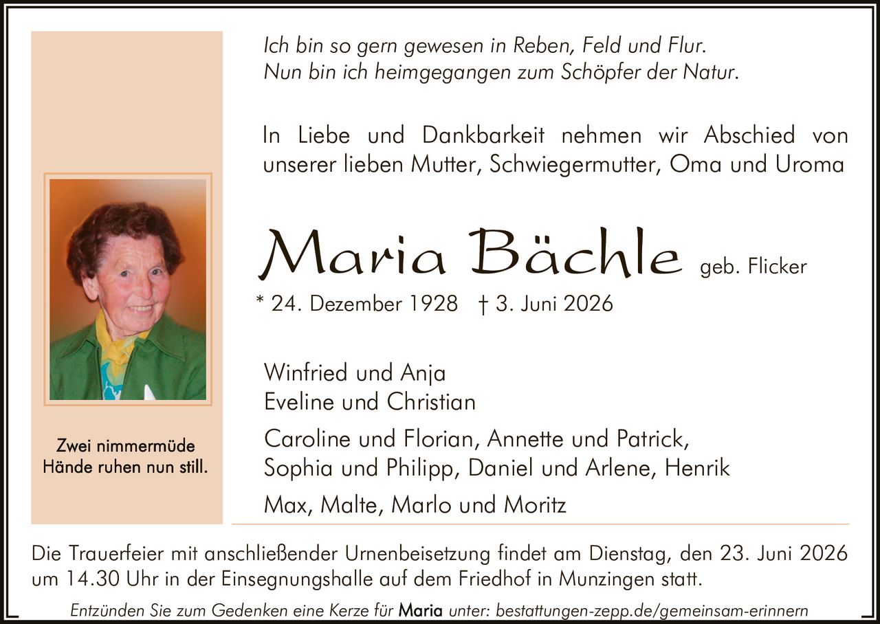 <p><i>Ich bin so gern gewesen in Reben, Feld und Flur.<br>Nun bin ich heimgegangen zum Schöpfer der Natur.</i></p><p>In Liebe und Dankbarkeit nehmen wir Abschied von unserer lieben Mutter, Schwiegermutter, Oma und Uroma</p><p><strong>Maria Bächle</strong> geb. Flicker<br>* 24. Dezember 1928 † 3. Juni 2026</p><p>Winfried und Anja<br>Eveline und Christian<br>Caroline und Florian, Annette und Patrick, Sophia und Philipp, Daniel und Arlene, Henrik<br>Max, Malte, Marlo und Moritz</p><p>Die Trauerfeier mit anschließender Urnenbeisetzung findet am Dienstag, den 23. Juni 2026 um 14.30 Uhr in der Einsegnungshalle auf dem Friedhof in Munzingen statt.</p><p>Entzünden Sie zum Gedenken eine Kerze für <strong>Maria</strong> unter: bestattungen-zepp.de/gemeinsam-erinnern</p><p><i>Zwei nimmermüde<br>Hände ruhen nun still.</i></p>