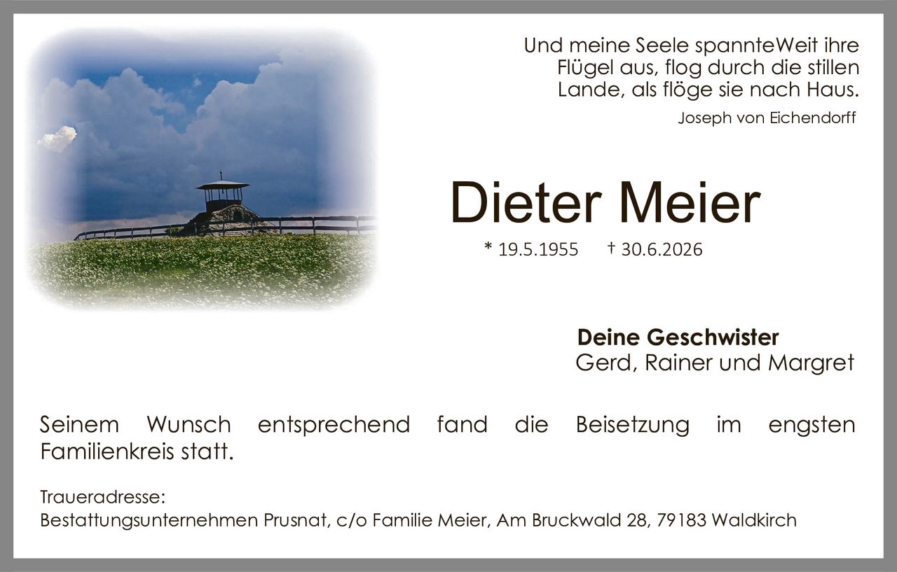 <p>Und meine Seele spannteWeit ihre Flügel aus, flog durch die stillen Lande, als flöge sie nach Haus.</p>
<p><i>Joseph von Eichendorff</i></p>
<p><strong>Dieter Meier</strong><br/>* 19.5.1955&nbsp;&nbsp;&nbsp;&nbsp;† 30.6.2026</p>
<p><strong>Deine Geschwister</strong><br/>Gerd, Rainer und Margret</p>
<p>Seinem Wunsch entsprechend fand die Beisetzung im engsten Familienkreis statt.</p>
<p><strong>Traueradresse:</strong><br/>Bestattungsunternehmen Prusnat, c/o Familie Meier, Am Bruckwald 28, 79183 Waldkirch</p>