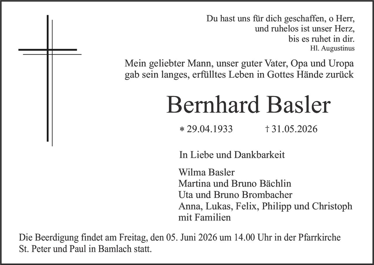 <p><strong>In Liebe und Dankbarkeit</strong></p>

<p>Du hast uns für dich geschaffen, o Herr,<br/>
und ruhelos ist unser Herz,<br/>
bis es ruhet in dir.<br/>
Hl. Augustinus</p>

<p>Mein geliebter Mann, unserer guter Vater, Opa und Uropa<br/>
gab sein langes, erfülltes Leben in Gottes Hände zurück</p>

<p><strong>Bernhard Basler</strong></p>

<p>* 29.04.1933<br/>
† 31.05.2026</p>

<p><strong>In Liebe und Dankbarkeit</strong></p>

<p>Wilma Basler<br/>
Martina und Bruno Bächlin<br/>
Uta und Bruno Brombacher<br/>
Anna, Lukas, Felix, Philipp und Christoph<br/>
mit Familien</p>

<p>Die Beerdigung findet am Freitag, den 05. Juni 2026 um 14.00 Uhr in der Pfarrkirche<br/>
St. Peter und Paul in Bamlach statt.</p>