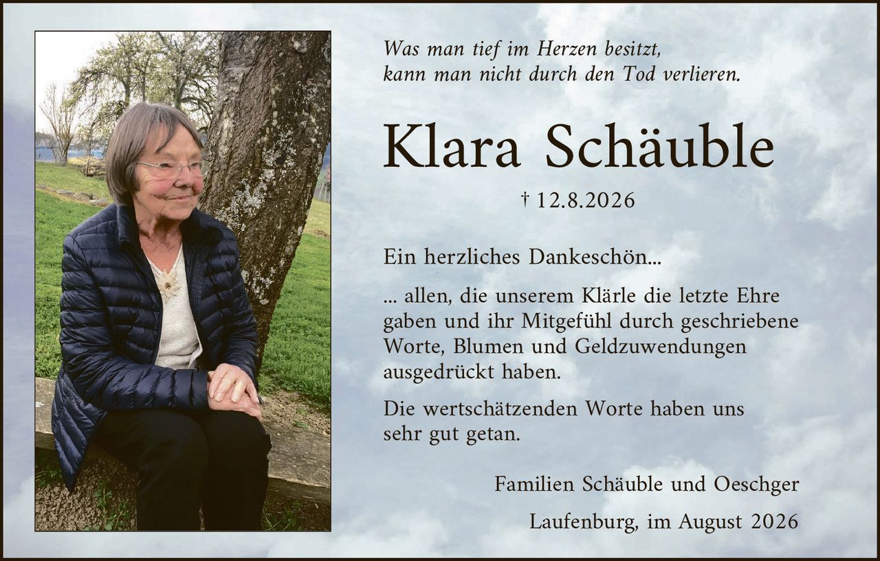 <p><i>Was man tief im Herzen besitzt, kann man nicht durch den Tod verlieren.</i></p>

<p><strong>Klara Schäuble</strong></p>

<p>† 12.8.2026</p>

<p><strong>Ein herzliches Dankeschön...</strong></p>

<p>... allen, die unserem Klärle die letzte Ehre gaben und ihr Mitgefühl durch geschriebene Worte, Blumen und Geldzuwendungen ausgedrückt haben.</p>

<p>Die wertschätzenden Worte haben uns sehr gut getan.</p>

<p>Familien Schäuble und Oeschger<br>Laufenburg, im August 2026</p>