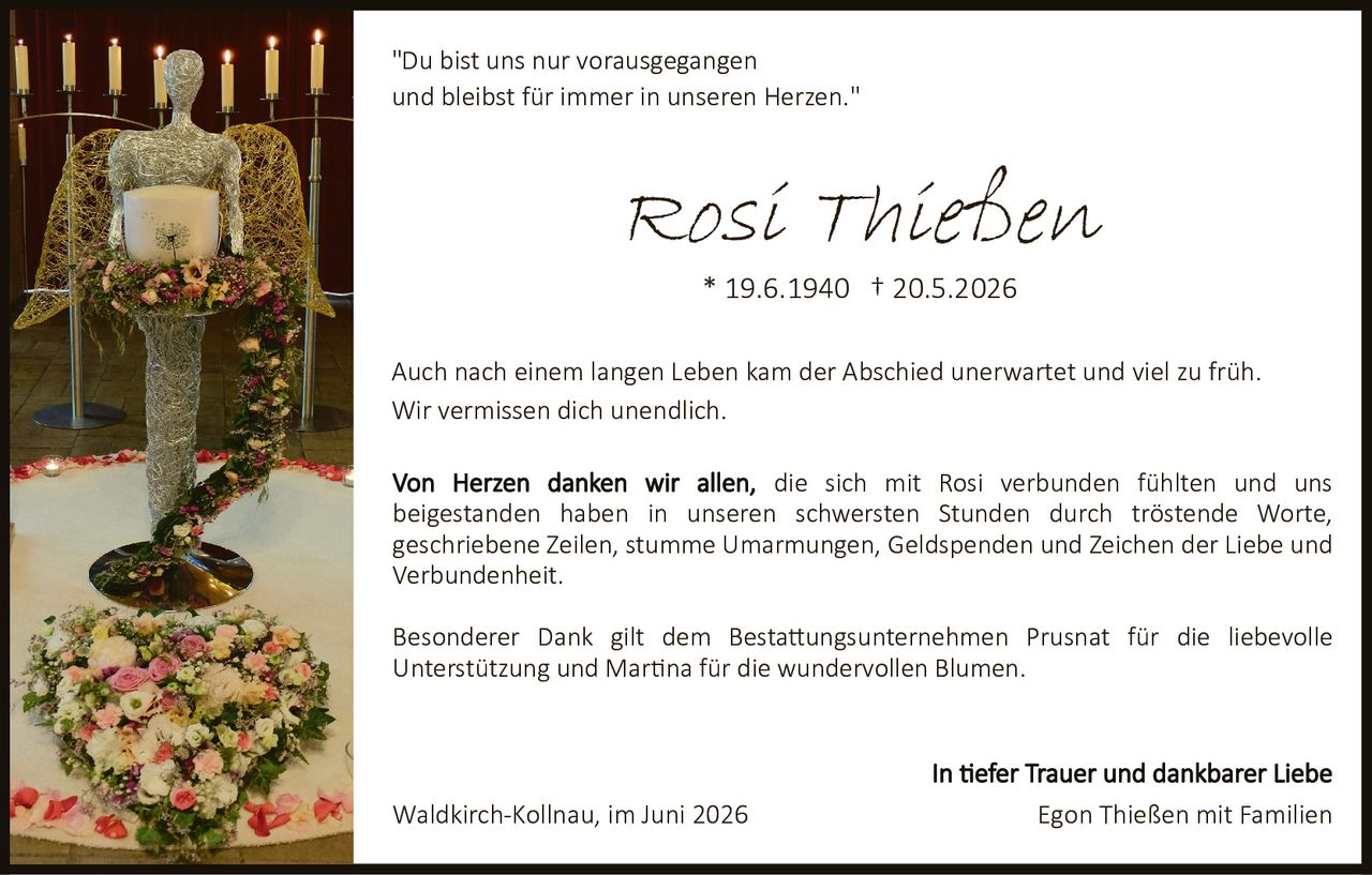 <p>"Du bist uns nur vorausgegangen und bleibst für immer in unseren Herzen."</p>

<p><strong>Rosi Thießen</strong><br/>
* 19.6.1940 † 20.5.2026</p>

<p><strong>In tiefer Trauer und dankbarer Liebe</strong></p>

<p>Auch nach einem langen Leben kam der Abschied unerwartet und viel zu früh. Wir vermissen dich unendlich.</p>

<p>Von Herzen danken wir allen, die sich mit Rosi verbunden fühlten und uns beigestanden haben in unseren schwersten Stunden durch tröstende Worte, geschriebene Zeilen, stumme Umarmungen, Geldspenden und Zeichen der Liebe und Verbundenheit.</p>

<p>Besonderer Dank gilt dem Bestattungsunternehmen Prusnat für die liebevolle Unterstützung und Martina für die wundervollen Blumen.</p>

<p>Waldkirch-Kollnau, im Juni 2026<br/>
<strong>Egon Thießen mit Familien</strong></p>