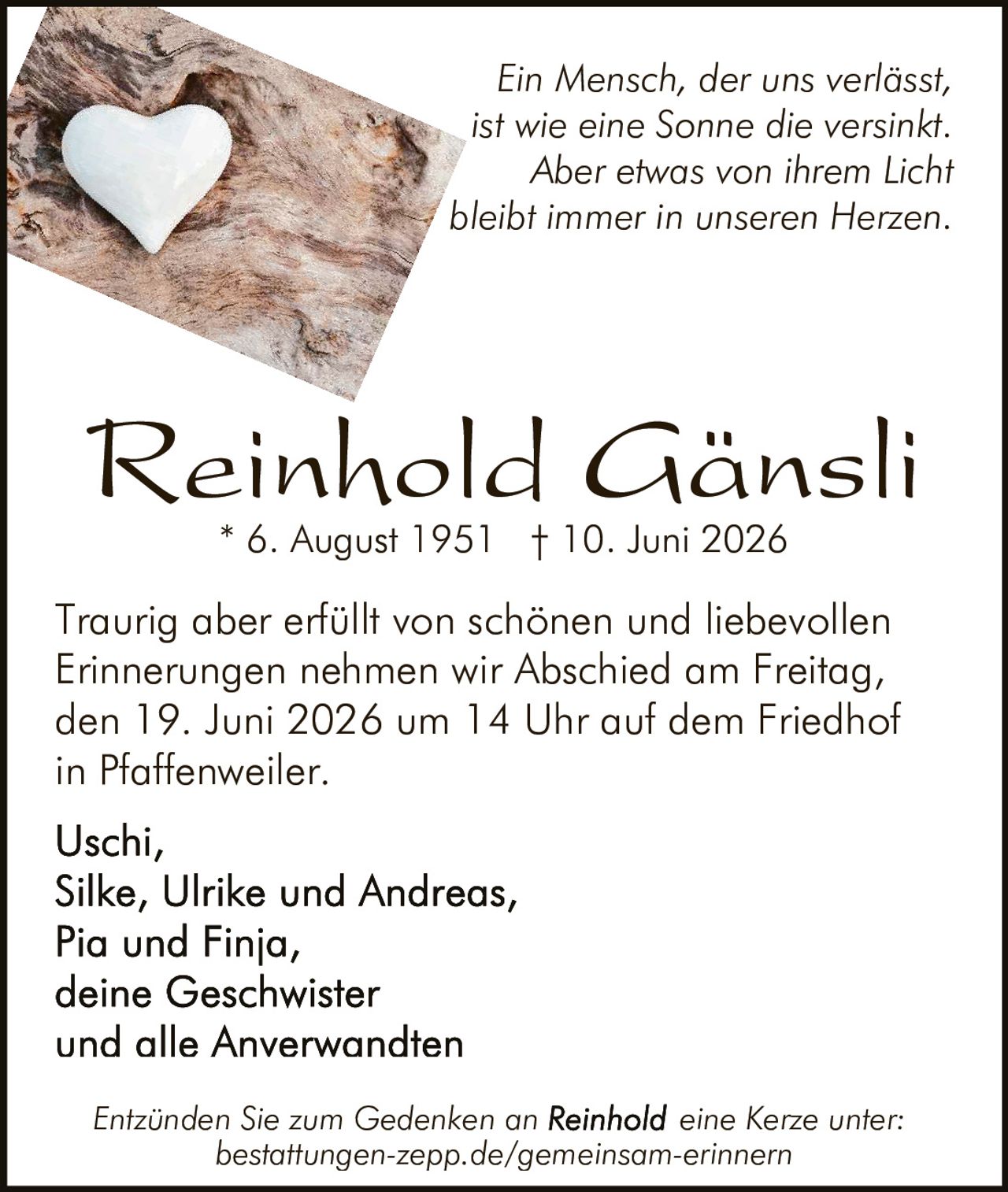 <p>Traurig aber erfüllt von schönen und liebevollen Erinnerungen nehmen wir Abschied am Freitag, den 19. Juni 2026 um 14 Uhr auf dem Friedhof in Pfaffenweiler.</p>

<p>* 6. August 1951 † 10. Juni 2026</p>

<p><i>Ein Mensch, der uns verlässt, ist wie eine Sonne die versinkt. Aber etwas von ihrem Licht bleibt immer in unseren Herzen.</i></p>

<p><strong>Reinhold Gänsli</strong><br>* 6. August 1951 † 10. Juni 2026</p>

<p>Traurig aber erfüllt von schönen und liebevollen Erinnerungen nehmen wir Abschied am Freitag, den 19. Juni 2026 um 14 Uhr auf dem Friedhof in Pfaffenweiler.</p>

<p>Uschi,<br>Silke, Ulrike und Andreas,<br>Pia und Finja,<br>deine Geschwister<br>und alle Anverwandten</p>

<p><i>Entzünden Sie zum Gedenken an Reinhold eine Kerze unter: bestattungen-zepp.de/gemeinsam-erinnern</i></p>