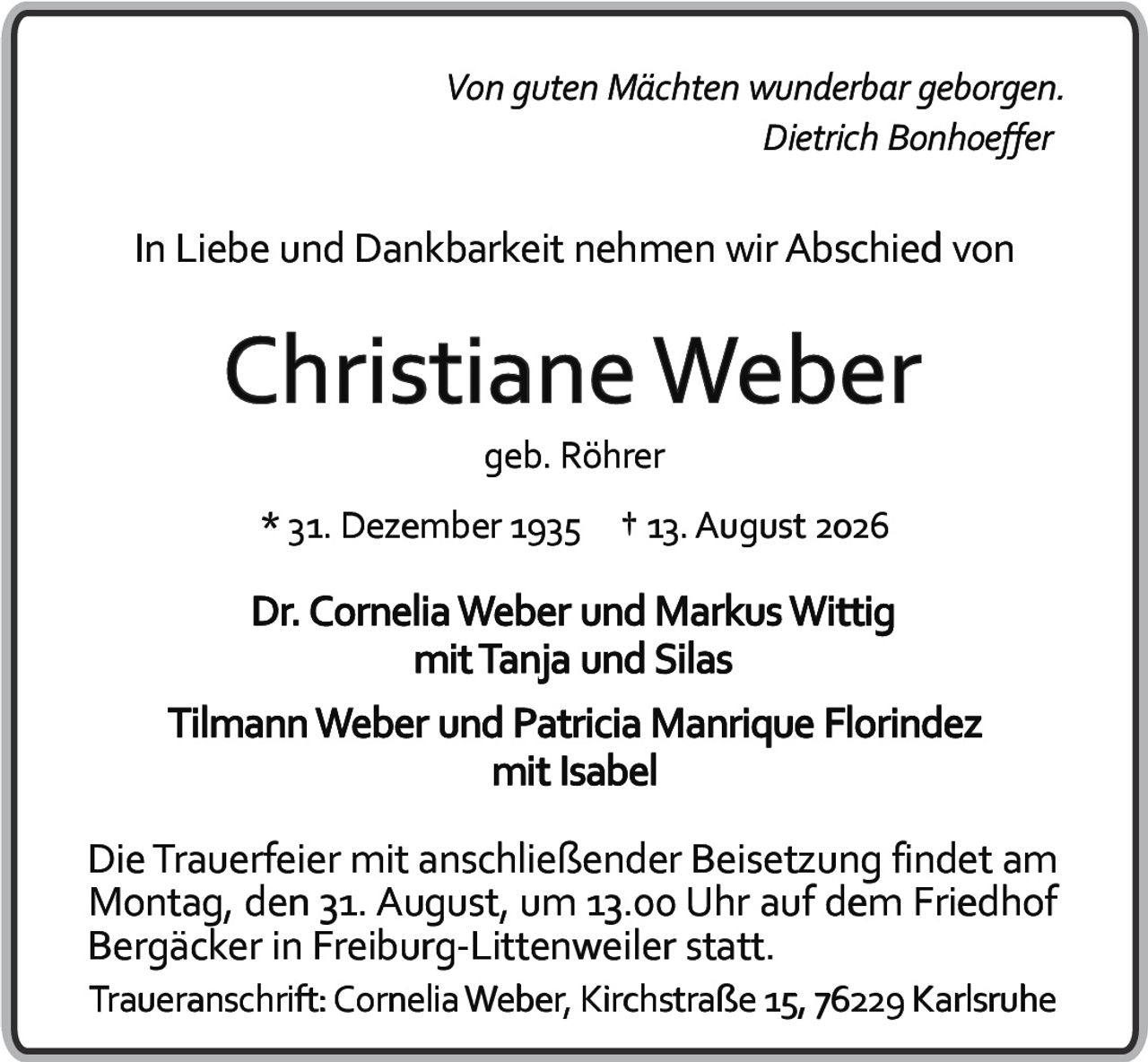 <i>Von guten Mächten wunderbar geborgen.</i><br><i>Dietrich Bonhoeffer</i><br><br>In Liebe und Dankbarkeit nehmen wir Abschied von<br><br><strong>Christiane Weber</strong><br>geb. Röhrer<br><br>* 31. Dezember 1935  † 13. August 2026<br><br>Dr. Cornelia Weber und Markus Wittig<br>mit Tanja und Silas<br>Tilmann Weber und Patricia Manrique Florindez<br>mit Isabel<br><br>Die Trauerfeier mit anschließender Beisetzung findet am Montag, den 31. August, um 13.00 Uhr auf dem Friedhof Bergäcker in Freiburg-Littenweiler statt.<br><br>Traueranschrift: Cornelia Weber, Kirchstraße 15, 76229 Karlsruhe